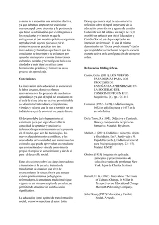 avanzar ni a encontrar una solución efectiva,
ya que debemos empezar por cuestionar
nuestro papel como docentes y la pertinencia
que tiene la información que le entregamos a
los estudiantes y el modo en que la
entregamos, si con nuestras prácticas seguimos
reproduciendo sujetos pasivos o por él
contrario nuestras prácticas son tan
innovadoras y llamativas que hacen que los
estudiantes se interesen y se esfuercen por
aprender sin importar cuantas distracciones
culturales, sociales y tecnológicas halla a su
alrededor y más bien las utilice como
herramientas prácticas y formativas en su
proceso de aprendizaje.
Conclusiones
La innovación en la educación es esencial en
la labor docente, donde se plantee
renovaciones en los procesos de enseñanza-
aprendizaje, ya que el papel del estudiante en
el aula de clase debe ser activo, permitiéndole
así desarrollar habilidades, competencias,
virtudes y valores que le van a permitir ser un
individuo capaz de construir su propio futuro.
El docente debe darle herramientas al
estudiante para que logre desarrollar la
capacidad de aprender y analizar la
información que continuamente se le presenta
en el medio, que con las tecnologías, los
nuevos descubrimientos científicos, y las
necesidades de la sociedad, son numerosos los
estímulos que puede aprovechar un estudiante
que esté motivado y vincule como interés
propio el ampliar el conocimiento y dar de sí
para el desarrollo social.
Estas discusiones sobre las clases innovadoras
a transitado en la escuela, tratando de
transformar la situación que vive de
estancamiento la educación ya que aunque
existen planteamientos pedagógicos
reformadores, la enseñanza tradicional sigue
vigente en un número amplio de escuelas, no
permitiendo dilucidar un cambio social
significativo.
La educación como agente de transformación
social, como lo menciona el autor John
Dewey que nunca dejó de apasionarle la
reflexión sobre el papel importante de la
educación como factor y agente de cambio.
Coherente con tal interés, en mayo de 1937
escribió un artículo que tituló Educación y
Cambio Social, en el que expresaba su
intención de formular –lo que él mismo
denominaba- un “factor condicionante” con lo
que respaldaba la conclusión de que la escuela
es parte activa en la configuración de un nuevo
orden.
Referencias Bibliográficas.
Castro, Celia. (2011). LOS NUEVOS
PARADIGMAS PARA LOS
PROCESOS DE
ENSEÑANZA/APRENDIZAJE EN
LA SOCIEDAD DEL
CONOCIMIENTO EN E/LE.
Magriberia​, (4), pp. 105-116
Comenio (1952 - 1670). Didáctica magna,
1632 en edición checa y 1657 en la
versión latina
De la Torre, S. (1993). Didáctica y Currículo.
Bases y componentes del proceso
formativo. Madrid:; Dykinson.
Mallart, J. (2001). Didáctica : concepto, objeto
y finalidades. En F. Sepúlveda y N.
Rajadell (coords.), Didáctica General
para Psicopedagogos (pp. 23 - 57).
Madrid: UNED
Obsbon (1953) Imaginación aplicada:
principios y procedimientos de
solución creativa de problemas New
York: hijos de Charles Scribner
Barnett, H. G. (1967) Innovation: The Basis
of Cultural Change, In Miller in
Perspectives on Educational Change.
Meredith Publishing Company.
John Dewey(1937).Educación y Cambio
Social. Artículo.
 