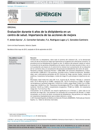 Cómo citar este artículo: Antón-García F, et al. Evaluación durante 6 a˜nos de la dislipidemia en un centro de salud.
Importancia de las acciones de mejora. Semergen. 2014. http://dx.doi.org/10.1016/j.semerg.2013.09.013
ARTICLE IN PRESS+Model
SEMERG-633; No. of Pages 6
Semergen. 2014;xxx(xx):xxx---xxx
www.elsevier.es/semergen
ORIGINAL
Evaluación durante 6 a˜nos de la dislipidemia en un
centro de salud. Importancia de las acciones de mejora
F. Antón-García∗
, E. Correcher-Salvador, F.A. Rodríguez-Lagos y S. González-Caminero
Centro de Salud Fuensanta, Valencia, Espa˜na
Recibido el 8 de mayo de 2013; aceptado el 20 de septiembre de 2013
PALABRAS CLAVE
Dislipidemia;
Evaluación;
Atención Primaria
Resumen
Introducción: La dislipidemia, sobre todo el aumento del colesterol LDL, se ha demostrado
como uno de los factores de riesgo más importantes en la génesis de la afectación coronaria. La
prevalencia de las dislipidemias en Espa˜na es alta. El objetivo del presente trabajo es valorar
la evolución de los pacientes dislipidémicos de nuestro centro de salud durante 6 a˜nos y ver si
se ha producido una mejora en el control de los mismos tras la presentación de la evaluación
de los 3 primeros a˜nos y la actualización del protocolo de dislipidemias del centro de salud.
Pacientes y método: Evaluación Periodo 1 (2006-2008): 267 pacientes dislipidémicos. Evalua-
ción Periodo 2 (2009-2011): 222 pacientes, excluidos exitus y cambios de domicilio. Variables:
edad, sexo, antecedentes personales de ECV, factores de riesgo vascular, lípidos, número de
analíticas, tratamiento farmacológico, niveles de riesgo CV y porcentajes en objetivos de con-
trol.
Resultados: Edad media 66,2 a˜nos (DE 13,4), mujeres 66,3%. Periodo 1-Periodo 2: colesterol
total: 221,9-196,6 mg/dl (p = 0,000); colesterol LDL: 147,9-115,8 mg/dl (p = 0,000). En objeti-
vos terapéuticos, pacientes riesgo alto: 14-50,5% (p = 0,024); riesgo medio: 35-68,1% (p = 0,038);
riesgo bajo: 44-68,2% (p = NS). Tratamiento farmacológico 68-77% (p = 0,000). Modiﬁcación tra-
tamiento: 30-43% (p = 0,001). Cumplimiento terapéutico: 75-86% (p = 0,003). Sin tratamiento
riesgo alto: 15,4-16,3% (p = NS).
Conclusiones: Se ha producido una mejoría signiﬁcativa en el Periodo 2, sobre todo en los
pacientes de riesgo alto, tras presentar los resultados de la evaluación del Periodo 1 y haber
actualizado, en el centro de salud, el protocolo de dislipidemias. Hay pacientes con riesgo alto
sin tratamiento hipolipidemiante que se deben detectar y revisar.
© 2013 Sociedad Espa˜nola de Médicos de Atención Primaria (SEMERGEN). Publicado por Elsevier
España, S.L. Todos los derechos reservados.
∗ Autor para correspondencia.
Correo electrónico: fanton250v@gmail.com (F. Antón-García).
1138-3593/$ – see front matter © 2013 Sociedad Espa˜nola de Médicos de Atención Primaria (SEMERGEN). Publicado por Elsevier España, S.L. Todos los derechos reservados.
http://dx.doi.org/10.1016/j.semerg.2013.09.013
 