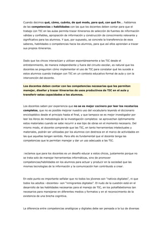 Cuando decimos qué, cómo, cuánto, de qué modo, para qué, con qué fin... hablamos
de las competencias o habilidades con las que los docentes deben contar para que el
trabajo con TIC en las aulas permita trazar itinerarios de selección de fuentes de información
válidas y confiables, apropiación de información y construcción de conocimiento relevante y
significativo para los alumnos. Y que, por supuesto, se concrete la transferencia de esos
saberes, habilidades o competencias hacia los alumnos, para que así ellos aprendan a trazar
sus propios itinerarios.
Dado que los chicos interactúan y utilizan espontáneamente a las TIC desde el
entretenimiento, de manera independiente y fuera del circuito escolar, es natural que los
docentes se pregunten cómo implementar el uso de TIC para constatar qué les sucede a
estos alumnos cuando trabajan con TIC en un contexto educativo formal de aula y con la
intervención del docente.
Los docentes deben contar con las competencias necesarias que les permitan
manejar, diseñar y trazar itinerarios de usos productivos de TIC en el aula y
transferir estas capacidades a los alumnos.
Los docentes saben por experiencia que no se es mejor cocinero por leer los recetarios
completos, que no es posible mejorar nuestro uso del vocabulario leyendo el diccionario
enciclopédico desde el principio hasta el final, y que tampoco se es mejor investigador por
leer los libros de metodología de la investigación completos: se aprovechan óptimamente
estos materiales cuando se sabe recurrir a ese tipo de obras en el momento necesario. Del
mismo modo, el docente comprende que las TIC, en tanto herramientas intelectuales y
materiales, podrán ser utilizadas por los alumnos con destreza en el marco de actividades en
las que aquellas tengan sentido. Para ello es fundamental que el docente tenga las
competencias que le permitan manejar y dar un uso adecuado a las TIC.
Decíamos que para los docentes es un desafío educar a estos chicos, justamente porque no
se trata solo de manejar herramientas informáticas, sino de promover
competencias/habilidades en los alumnos para actuar y producir en la sociedad que las
mismas tecnologías de la información y la comunicación han contribuido a crear.
En este punto es importante señalar que no todos los jóvenes son "nativos digitales", ni que
todos los adultos –docentes– son “inmigrantes digitales”. El nudo de la cuestión está en el
desarrollo de las habilidades necesarias para el manejo de TIC, en los polialfabetismos tan
necesarios para manejarse en diferentes medios y formatos y en el reconocimiento de la
existencia de una brecha cognitiva.
La diferencia entre competencias analógicas y digitales debe ser pensada a la luz de diversas
 