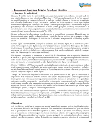 407
EDUCERE-ArtículosArbitrados-ISSN:1316-4910-Año19-Nº63-Mayo-Agosto2015/405-418
1.	 Enseñanza de la escritura digital en Periodismo Científico
1.1.	Enseñanza del medio digital
El avance de las TIC marca los cambios de las actividades humanas por su inmediatez e interactividad. En
este espacio el tiempo se hace asincrónico, Marc Augé (1992) hace su planteamiento de los “no-lugares”,
en oposición evidente al concepto de lugar de la tradición etnológica, la cual lo vincula con la noción de
una cultura localizada en un tiempo y un espacio. La adaptación al ciberespacio o a ese no lugar, implica
la ruptura de la percepción cronológica del tiempo. Como asegura Augé (1992) “el espacio está atrapado
por el tiempo y los individuos, transformados en meros clientes, pasajeros, usuarios y consumidores de el
espacio-tiempo, están atrapados por el exceso, la superabundancia de acontecimientos, la sobredimensión
arquitectónica y la superabundancia espacial” (p. 112).
En esos no lugares, las ciberbitácoras contribuyen con la generación de contenidos. El desafío para los
futuros comunicadores sociales es el medio digital y con él, las diversas opciones que genera para la docu-
mentación periodística, la búsqueda de información, la selección, la organización, la difusión y la publi-
cación.
Existen, según Salaverría (2000), dos tipos de enseñanza para el medio digital. En el primer caso, perio-
distas formados para medios digitales que comprende capacitación instrumental desintegrada de medios
tradicionales y el segundo es, sin desestimar la tecnología, integrar los recursos digitales como una parte
connatural a la práctica periodística, sea cual sea su soporte final (medios tradicionales o digital) y en cual-
quier fase (documentación, elaboración y difusión).
Este segundo caso permite el sustento de la producción de ciberbitácoras para la asignatura Periodismo
Científico, ya que esa parte específica a la que se refiere Salaverría (2000) permite la producción de conte-
nidos para los medios, en virtud de que lo digital ya está presente en todos los campos de la comunicación,
como por ejemplo: la fotografía digital, la radio digital, la televisión digital y el arte digital.
Montiel y Villalobos (2005) expresan que la era digital plantea retos derivados de la coexistencia de medios
tradicionales con nuevas posibilidades que abren espacios a un mundo interactivo, inmediato y globaliza-
do, en el que la formación del comunicador social demanda renovadas prácticas educativas que permitan
adquirir competencias para el medio digital.
Torrego (2012) destaca la importancia del docente en el proceso de uso de TIC, pues se convierte en el
organizador de la interacción entre los alumnos y los objetos de conocimiento. Éste es el generador de
interrogantes, pues estimula de manera permanentemente a los alumnos en la iniciativa y en el aprendizaje
activo con creación, comunicación y participación. La interacción no es solamente en los espacios físicos
tradicionales, como las aulas o cualquier otro espacio universitario, sino que se traslada también al medio
digital con el uso de correos electrónicos, redes sociales, aulas virtuales o herramientas que ofrecen la po-
sibilidad para generar y compartir contenidos periodísticos.
El docente tiene como tarea incentivar y promover el interés y la interacción con las tecnologías que vincu-
larán al futuro comunicador social con su profesión. Castro (2009) lo reafirma: “tenemos delante un largo
trabajo en términos de alfabetización digital, capacitación para nuevos oficios y nuevas funciones, cambios
en la forma de hacer y producir periodismo” (p. 21).
Ciberbitácora
A la ciberbitácora también se le conoce como weblog4
y es definida como un modelo simplificado de pági-
na web, donde destaca su sencillez para actualizar; tiene menos estética a cambio de una gran sencillez de
uso, lo que simplifica el acto de escribir y publicar (Cervera, 2007). Es por este el fácil manejo y sencillez
que se selecciona esta herramienta para los jóvenes estudiantes, así como por su potencial para agregar y
acceder a diferentes contenidos. Las bitácoras permiten compartir los contenidos (textos, fotos, videos y
audios), pues el texto puede ser hallado desde diferentes buscadores por otros miembros de la comunidad
 