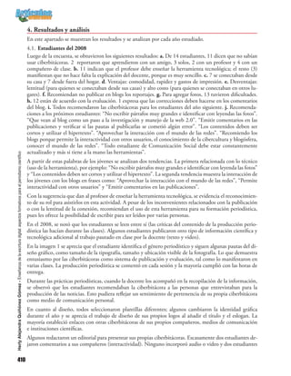 410
HerlyAlejandraQuiñónezGómez-Enseñanzadelaescrituradigital:aspectosformativosparaelperiodismocientífico
4. Resultados y análisis
En este apartado se muestran los resultados y se analizan por cada año estudiado.
4.1.	Estudiantes del 2008
Luego de la encuesta, se obtuvieron los siguientes resultados: a. De 14 estudiantes, 11 dicen que no sabían
usar ciberbitácoras. 2 reportaron que aprendieron con un amigo, 3 solos, 2 con un profesor y 4 con un
compañero de clase. b. 11 indican que el profesor debe enseñar la herramienta tecnológica; el resto (3)
manifiestan que no hace falta la explicación del docente, porque es muy sencillo. c. 7 se conectaban desde
su casa y 7 desde fuera del hogar. d. Ventajas: comodidad, rapidez y gastos de impresión. e. Desventajas:
lentitud (para quienes se conectaban desde sus casas) y alto costo (para quienes se conectaban en otros lu-
gares). f. Recomiendan no publicar en blogs los reportajes. g. Para agregar fotos, 13 tuvieron dificultades.
h. 12 están de acuerdo con la evaluación. 1 expresa que las correcciones deben hacerse en los comentarios
del blog. i. Todos recomendaron las ciberbitácoras para los estudiantes del año siguiente. j. Recomenda-
ciones a los próximos estudiantes: “No escribir párrafos muy grandes e identificar con leyendas las fotos”.
“Que vean al blog como un paso a la investigación y manejo de la web 2.0”. “Emitir comentarios en las
publicaciones y verificar si las pautas al publicarlas se cometió algún error”. “Los contenidos deben ser
cortos y utilizar el hipertexto”. “Aprovechar la interacción con el mundo de las redes”. “Recomiendo los
blogs porque permite la interactividad con otros usuarios, el conocimiento de la cibercultura y blogósfera,
conocer el mundo de las redes”. “Todo estudiante de Comunicación Social debe estar constantemente
actualizado y más si tiene a la mano las herramientas”.
A partir de estas palabras de los jóvenes se analizan dos tendencias. La primera relacionada con lo técnico
(uso de la herramienta), por ejemplo: “No escribir párrafos muy grandes e identificar con leyenda las fotos”
y “Los contenidos deben ser cortos y utilizar el hipertexto”. La segunda tendencia muestra la interacción de
los jóvenes con los blogs en frases como: “Aprovechar la interacción con el mundo de las redes”, “Permite
interactividad con otros usuarios” y “Emitir comentarios en las publicaciones”.
Con la sugerencia que dan al profesor de enseñar la herramienta tecnológica, se evidencia el reconocimien-
to de su rol para asistirlos en esta actividad. A pesar de los inconvenientes relacionados con la publicación
o con la lentitud de la conexión, recomiendan el uso de esta herramienta para su formación periodística,
pues les ofrece la posibilidad de escribir para ser leídos por varias personas.
En el 2008, se notó que los estudiantes se leen entre sí (las críticas del contenido de la producción perio-
dística las hacían durante las clases). Algunos estudiantes publicaron otro tipo de información científica y
tecnológica adicional al trabajo pautado en clase por la docente (texto y video).
En la imagen 1 se aprecia que el estudiante identifica el género periodístico y siguen algunas pautas del di-
seño gráfico, como tamaño de la tipografía, tamaño y ubicación visible de la fotografía. Lo que demuestra
entusiasmo por las ciberbitácoras como sistema de publicación y evaluación, tal como lo manifestaron en
varias clases. La producción periodística se comentó en cada sesión y la mayoría cumplió con las horas de
entrega.
Durante las prácticas periodísticas, cuando la docente los acompañó en la recopilación de la información,
se observó que los estudiantes recomendaban la ciberbitácora a las personas que entrevistaban para la
producción de las noticias. Esto pudiera reflejar un sentimiento de pertenencia de su propia ciberbitácora
como medio de comunicación personal.
En cuanto al diseño, todos seleccionaron plantillas diferentes; algunos cambiaron la identidad gráfica
durante el año y se aprecia el trabajo de diseño de sus propios logos al añadir el título y el eslogan. La
mayoría estableció enlaces con otras ciberbitácoras de sus propios compañeros, medios de comunicación
e instituciones científicas.
Algunos redactaron un editorial para presentar sus propias ciberbitácoras. Escasamente dos estudiantes de-
jaron comentarios a sus compañeros (interactividad). Ninguno incorporó audio o video y dos estudiantes
 