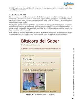 413
EDUCERE-ArtículosArbitrados-ISSN:1316-4910-Año19-Nº63-Mayo-Agosto2015/405-418
del 2008 logró mayor interactividad en la blogósfera. El sistema de corrección y evaluación se efectúa a
través del correo electrónico.
4.3.	Estudiantes del 2010
Durante este año nacieron 16 ciberbitácoras individuales. La mayoría mostró disposición para aprender la
herramienta y manifestó conocerla con anterioridad. Algunos tenían ciberbitácoras, sin embargo la mayo-
ría prefirió crear una nueva. Este grupo agregó elementos que le dan la característica a la ciberbitácora de
ser multimedia, como sonidos.
Las preguntas giraban sobre la diagramación de la ciberbitácora, en especial, cuando el género periodístico
requiere varias fotografías. Manifestaron la importancia de la ciberbitácora para su formación periodística,
pues permite la visibilidad de sus trabajos y la posibilidad de ser leídos en cualquier parte del mundo. No
hubo interacción en la comunidad.
En la imagen 3 se aprecia la organización por géneros periodísticos de algunas de las ciberbitácoras. En este
caso, destaca la entrevista con antetítulo, título y sumario (estructura de los géneros periodísticos).
Imagen 3: Ciberbitácora Bitácora del Saber
 