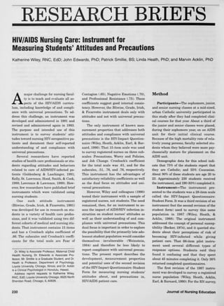 RESEARCH BRIEFS
HIV/AIDS Nursing Care: Instrument for
Measuring Students' Attitudes and Precautions
Katherine Wiley, RNC, EdD; John Edwards, PhD; Patrick Smillie, BS; Linda Heath, PhD; and Marvin Acklin, PhD
A
major challenge for nursing facul-
ty is to teach and evaluate all as-
pects of the HIV/AIDS curricu-
lum, including knowledge of and compli-
ance with universal precautions. To ad-
dress this challenge, an instrument was
developed and administered in 1991 and
revised and administered again in 1993.
The purpose and intended use of this
instrument is to survey students' atti-
tudes toward nursing HIV-seropositive pa-
tients and document their self-reported
understanding of and compliance with
universal precautions.
Several researchers have reported
studies of health care professionals or stu-
dents regarding attitudes and hehaviors
related to care of AIDS/HFV-infected pa-
tients (Goldenberg & Laschinger, 1991;
Kelly, St. Lawrence, Hood, Smith, & Cook,
1988; Lawrence & Lawrence, 1989). How-
ever, few researchers have published brief
instruments which were validated using
nursing students.
One such attitude instrument
(Bliwise, Grade, Irish, & Ficarrotto, 1991)
was developed for use in research on stu-
dents in a variety of health care profes-
sions, and it was validated using two dif-
ferent cohorts of medical and nursing stu-
dents. That instrument contains 15 items
and has a Cronbach alpha coefficient of
.86. The suhscales and Cronbach's coeffi-
cients for the total scale are Fear of
Dr. Wiley is Associate Professor, Maternal Child
Health Nursing, Dr. Edwards is Associate Pro-
fessor, Mr. Smillie is a Graduate Student, and Dr.
Heath IS Professor, Department of Psychology,
Loyola University, Chicago, Illinois; and Dr. Acklin
IS a Clinical Psychologist in Honolulu, Hawaii.
Address reprint requests to Katherine Wiley,
RNC, EdD, Loyola University Chicago, 6525 North
Sheridan Road, Chicago, IL 60626.
Contagion (.65), Negative Emotions (.70),
and Professional Resistance (.75). These
coefficients suggest good internal consis-
tency. However, the Bliwise, Grade, Irish,
& Ficarrotto instrument deals only with
attitudes and not with universal precau-
tions.
The only instrument of known mea-
surement properties that addresses hoth
attitudes and compliance with universal
precautions is the HIV-Impact Question-
naire (Wiley, Heath, Acklin, Earl, & Bar-
nard, 1990). That 15-item scale was used
to survey registered nurses on three sub-
scales: Precautions, Worry and Policies,
Eind Job Change. Cronbach's coefficient
for the total scale was .61, and for the
subscales, .51, .76, and .76, respectively.
This instrument has the advantages of
satisfactory reliability coefficients as well
as the dual focus on attitudes and uni-
versal precautions.
However, Wiley and colleagues (1990)
tested their instrument with a sample of
registered nurses, not students. The need
remained, then, for an instrument to as-
sess the impact of AIDS/HIV infection in-
struction on student nurses' attitudes as
well as their understanding of and com-
pliance with universal precautions. This
dual focus is important in order to explore
the possibility that the primarily late ado-
lescent student population would consider
themselves invulnerable (Weinstein,
1984) and therefore be less likely to
report compliance with universal precau-
tions. The present report describes the
development, measurement properties
and potential uses of the second revision
of the HrV-Impact Questionnaire: Student
Form for measuring nursing students'
attitudes about, and precautions in,
HIV/AIDS patient care.
Method
Participants—The sophomore, junior,
and senior nursing classes at a mid-sized,
urban CathoUc university participated in
this study after they had completed clini-
cal courses for that year. About a third of
the junior and senior classes were placed,
during their sophomore year, on an AIDS
unit for their initial clinical course.
Because of the high mortality rate of rela-
tively young persons, faculty selected stu-
dents whom they believed were more psy-
chosocially mature for placement on the
AIDS unit.
Demographic data for this school indi-
cate that 75% of the students repwrt that
they are Catholic; and 55% Caucasian.
About 90% of these students are age 20 to
23. Approximately 230 students received
the instrument, and 190 (83%) completed it.
Instrument—The instrument pre-
sented to the students was a 28-item scale
called the HIV-Impact Questionnaire:
Student Form. It was a third revision of an
instrument (hut the second revision of the
student form) used to survey this same
population in 1987 (Wiley, Heath, &
Acklin, 1988). The original instrument
addressed the concept of personal suscep-
tibility (Becker, 1974), and it queried stu-
dents about their perceptions of risk of
becoming HIV-infected while giving
patient care. That 66-item pilot instru-
ment used several different types of
response options. Students said they
found it confusing and that they spent
about 45 minutes completing it. Only 36%
returned completed questionnaires.
The first revision of the 1987 instru-
ment was developed to survey a registered
nurse population (Wiley, Heath, Acklin,
Earl, & Barnard, 1990). For the RN survey.
230 Journai of Nursing Education
 
