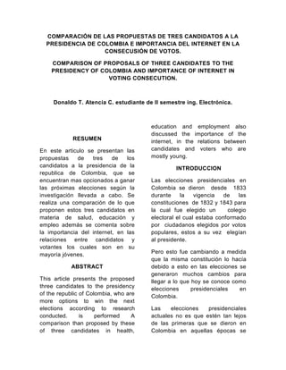 COMPARACIÓN DE LAS PROPUESTAS DE TRES CANDIDATOS A LA PRESIDENCIA DE COLOMBIA E IMPORTANCIA DEL INTERNET EN LA CONSECUSIÓN DE VOTOS.<br />COMPARISON OF PROPOSALS OF THREE CANDIDATES TO THE PRESIDENCY OF COLOMBIA AND IMPORTANCE OF INTERNET IN VOTING CONSECUTION.<br />Donaldo T. Atencia C. estudiante de II semestre ing. Electrónica.<br />RESUMEN<br />En este articulo se presentan las propuestas de tres de los candidatos a la presidencia de la republica de Colombia, que se encuentran mas opinados a ganar las próximas elecciones según la investigación llevada a cabo. Se realiza una comparación de lo que proponen estos tres candidatos en materia de salud, educación y empleo además se comenta sobre la importancia del internet, en las relaciones entre candidatos y votantes los cuales son en su mayoría jóvenes.<br />PALABRAS CLAVES <br />Propuestas de tres candidatos a la presidencia en Colombia  en el término de la salud, educación, empleo, la importancia del internet en las elecciones 2010<br />ABSTRACT<br />his article presents the proposed three candidates to the presidency of the republic of Colombia, who are more options to win the next elections according to research conducted. is performed A comparison than proposed by these of three candidates in health, education and employment also discussed the importance of the internet, in the relations between candidates and voters who are mostly young.<br />KEYWORDS<br />Proposals of three candidates for the presidency in Colombia in terms of health, education, employment, the importance of the Internet in 2010 elections<br />INTRODUCCION<br />Las elecciones presidenciales en Colombia se dieron  desde  1833 durante la vigencia de las constituciones  de 1832 y 1843 para la cual fue elegido un   colegio electoral el cual estaba conformado por  ciudadanos elegidos por votos populares, estos a su vez  elegían al presidente.<br />Pero esto fue cambiando a medida que la misma constitución lo hacía debido a esto en las elecciones se generaron muchos cambios para llegar a lo que hoy se conoce como elecciones presidenciales en Colombia.<br />Las elecciones presidenciales actuales no es que estén tan lejos de las primeras que se dieron en Colombia en aquellas épocas se elegían un colegio electoral el cual estaba capacitado para elegir al presidente, hoy no se elige a nadie  para que lo elijan, lo eligen por medio del voto popular, los votos a su vez son verificados por personas de la sociedad para que de esta forma haya más democracia y sea una elección mediante las cuales el pueblo elija.<br />La definición de las elecciones presidenciales en Colombia es por mayoría absoluta, esto conlleva a que si ningún candidato obtenga más del 50% de los votos en la primera vuelta de las elecciones para presidente, se dara una segunda vuelta, de darse ésta se llevará a cabo unos meses después de esta fecha. <br />Las elecciones en Colombia son en su mayoría, catalogadas como una creencia a la democracia, ya que no en  todos los países existe la democracia o la libre expresión.<br />Durante mucho tiempo Colombia ha buscado la forma de ser un país capas de estar a la par con las grandes potencias, mediante las elecciones. <br />Conocer las propuestas de algunos de los candidatos a la presidencia, es muy importante, para que los ciudadanos logren tomar la decisión correcta, en cuanto al futuro del país.<br />PROPUESTAS EN SALUD, EDUCACIÓN Y EMPLEO DE TRES CANDIDATOS A LA PRESIDENCIA.<br />ANTANAS MOCKUS<br />Salud: Antanas Mockus propone reformas estructurales al sistema de salud, sobre la base  de un diálogo concertado entre pacientes, médicos e instituciones prestadoras del servicio para lograr un sistema integral accesible a toda la población de calidad, equitativo y oportuno. Simplificará el diseño institucional para mejorar su administración y definirá un plan único de beneficios de salud, actualizándolo periódicamente, para sanear los problemas financieros del sistema. Dará prioridad al saneamiento ambiental, como estrategia para asegurar la buena salud de los colombianos.<br />Educación: Propone una educación de alta calidad, que prepare a la gente para la vida laboral y en sociedad. En educación preescolar propone una cobertura del 90%. Busca mejorar la educación básica pública mediante la construcción de nuevos colegios de alta calidad y fortaleciendo el Programa Nacional de Educación Rural. Busca reducir la deserción escolar y aumentar el ingreso a la educación superior. A través del programa “No me Retiro” propone ayudar a los jóvenes de los estratos más pobres a que permanezcan en la educación media y puedan llegar a graduarse como técnicos tecnólogos y universitarios.<br />Empleo: Propone crear oportunidades de trabajo con base en políticas integrales de educación, ciencia, tecnología e innovación. Con el apoyo del SENA y las instituciones educativas promovera el entrenamiento y reentrenamiento de trabajadores desempleados en aras de que haya más oportunidades de empleo. estará comprometido con la cultura del emprendimiento. Para promover el empleo pondrá en marcha planes de infraestructura vial y vivienda y estudiará la posibilidad de establecer paulatinamente un seguro de desempleo.<br />GUSTAVO PETRO<br />Salud: Busca reformar las leyes de la política social volviéndolas de carácter público o común. En salud construirá el modelo de atención primaria integral en manos del Estado con énfasis en la medicina de atención directa y preventiva en la comunidad. El médico estará en el barrio y la vereda, y no el ciudadano en la puerta del hospital. El Sistema de Salud se reorganizará para dejar de ser exclusivamente un sistema de atención a la enfermedad y convertirse en un Sistema Público de Salud, y priorizará la prevención, la promoción, la educación y el fomento de la salud en todos sus niveles.<br />Educación: Se decretará la gratuidad total en la educación pública nacional; enfoque de derechos garantizando disponibilidad suficiente de cupos para los niveles del sistema y población en edad de estudiar, acceso, permanencia, calidad y pertinencia. Mejores condiciones (arquitectónicas, urbanísticas y de seguridad) de colegios y calidad de vida del estudiante; ampliación de jornada escolar utilizando la ciudad y la naturaleza como escenarios de aprendizaje y la intensificación en dos horas por área enseñanza del inglés, matemáticas y ciencias los sábado. Profundizar enseñanza de lectura y escritura.<br />Empleo: Desde el Estado, implementará una política de choque para atacar el desempleo, el peor mal que devasta a la Colombia de hoy. Generaremos 4 millones de empleos rurales explotando 2 millones de hectáreas hoy en manos de la Dirección de Estupefacientes. Con un modelo de arrendamiento no mayor al 0.5% del último avalúo del predio, beneficiará a campesinos sin tierra, víctimas de la violencia, campesinos productores de hoja de coca y pequeños y medianos empresarios del agro. Habrá un capital semilla de $2 billones que sostenga el proyecto, administrado por el Banco Agrario.<br />NOEMÍ SANÍN<br />Salud: Propone mejorar la calidad y reducir las barreras de acceso existentes, sin amenazar la sostenibilidad del sistema. El cubrimiento del POS es limitado y se requieren mayores incentivos para que los operadores y aseguradores mejoren continuamente la calidad y cobertura de sus servicios. Para esto permitirá la afiliación al sistema de trabajadores independientes e informales, implementará un plan nacional de salud preventiva y de nutrición, y fortalecerá las capacidades técnicas de los reguladores de la salud, reconfigurando el Sistema de Garantía de la Calidad de Salud.<br />Educación: No más educación pobre para los pobres. El gobierno debe construir sobre los avances en materia de educación, enfatizando en esta segunda fase mejoras en la calidad educativa y en la pertinencia de la educación –incluyendo el bilingüismo y la infraestructura física. convertirá el ICETEX en un banco de oportunidades para jóvenes, permitiendo que las becas se paguen con trabajo en zonas vulnerables donde el país más los necesita. También creará el Bachillerato SENA para darles herramientas a los jóvenes para su desarrollo profesional, y el Ministerio de la Ciencia y Tecnología.<br />Empleo: Busca cambiar el paradigma de trabajar, trabajar y trabajar por Trabajar, Producir y Progresar; TPP. Colombia ha recuperado su seguridad, pero ahora hay que llevarla a la prosperidad. El TPP le dará a todo Colombiano que desee crear empresa la oportunidad, ofreciendo apoyo en la definición del plan de negocios, capacitación, el capital –no crédito- inicial requerido, y asesoría para iniciar su empresa, que se beneficiará de un régimen especial de transición. Hará también un énfasis en el crecimiento, fortalecimiento y especialización de las PYMES, creando una bolsa de valores para estas.<br />LA IMPORTANCIA DE LA INTERNET EN LAS ELECCIONES<br />La internet se ha convertido en una excelente herramienta para interactuar entre candidatos y electores y ver su grado de Compromiso y Capacidad.<br />El debate gira en torno a si los apoyos virtuales se traducirán en votos el 30 de mayo.<br />Las campañas presidenciales han pasado de la realidad a lo virtual. Parece que los políticos  han entendido la importancia del Internet y su impacto en los votantes jóvenes.<br />Pero la gran incógnita que existe es si los apoyos virtuales se convierten, de forma automática, en votos reales.<br />Javier Flórez, investigador de la Universidad del Rosario, destacó que quot;
las redes sociales permiten que los jóvenes se interesen por la política, pues tienen nuevos canales de comunicación con quienes los van a gobernarquot;
.<br />Sin embargo, aseguró que quot;
hay un lapsus entre lo que allí se dice y los votos que realmente se logran movilizarquot;
.<br />Al menos por ahora, Internet no parece reemplazar el contacto de los candidatos con la gente ni se puede tomar como una encuesta. Pero, indudablemente, marca una tendencia sobre qué están pensando los jóvenes sobre la política. Y cómo votarían.<br />REFERENCIAS<br />http://www.elecciones.com.co/<br />http://www.lacosapolitica.org/internet.htm<br />http://www.eltiempo.com/elecciones2010/ARTICULO-WEB-PLANTILLA_NOTA_INTERIOR-7621348.html<br />