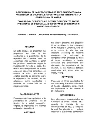 COMPARACIÓN DE LAS PROPUESTAS DE TRES CANDIDATOS A LA PRESIDENCIA DE COLOMBIA E IMPORTANCIA DEL INTERNET EN LA CONSECUSIÓN DE VOTOS.<br />COMPARISON OF PROPOSALS OF THREE CANDIDATES TO THE PRESIDENCY OF COLOMBIA AND IMPORTANCE OF INTERNET IN VOTING CONSECUTION.<br />Donaldo T. Atencia C. estudiante de II semestre ing. Electrónica.<br />RESUMEN<br />En este articulo se presentan las propuestas de tres de los candidatos a la presidencia de la republica de Colombia, que se encuentran mas opinados a ganar las próximas elecciones según la investigación llevada a cabo. Se realiza una comparación de lo que proponen estos tres candidatos en materia de salud, educación y empleo además se comenta sobre la importancia del internet, en las relaciones entre candidatos y votantes los cuales son en su mayoría jóvenes.<br />PALABRAS CLAVES <br />Propuestas de tres candidatos a la presidencia en Colombia  en el término de la salud, educación, empleo, la importancia del internet en las elecciones 2010<br />ABSTRACT<br />his article presents the proposed three candidates to the presidency of the republic of Colombia, who are more options to win the next elections according to research conducted. is performed A comparison than proposed by these of three candidates in health, education and employment also discussed the importance of the internet, in the relations between candidates and voters who are mostly young.<br />KEYWORDS<br />Proposals of three candidates for the presidency in Colombia in terms of health, education, employment, the importance of the Internet in 2010 elections<br />INTRODUCCION<br />Las elecciones presidenciales en Colombia se dieron  desde  1833 durante la vigencia de las constituciones  de 1832 y 1843 para la cual fue elegido un   colegio electoral el cual estaba conformado por  ciudadanos elegidos por votos populares, estos a su vez  elegían al presidente.<br />Pero esto fue cambiando a medida que la misma constitución lo hacía debido a esto en las elecciones se generaron muchos cambios para llegar a lo que hoy se conoce como elecciones presidenciales en Colombia.<br />Las elecciones presidenciales actuales no es que estén tan lejos de las primeras que se dieron en Colombia en aquellas épocas se elegían un colegio electoral el cual estaba capacitado para elegir al presidente, hoy no se elige a nadie  para que lo elijan, lo eligen por medio del voto popular, los votos a su vez son verificados por personas de la sociedad para que de esta forma haya más democracia y sea una elección mediante las cuales el pueblo elija.<br />La definición de las elecciones presidenciales en Colombia es por mayoría absoluta, esto conlleva a que si ningún candidato obtenga más del 50% de los votos en la primera vuelta de las elecciones para presidente, se dara una segunda vuelta, de darse ésta se llevará a cabo unos meses después de esta fecha. <br />Las elecciones en Colombia son en su mayoría, catalogadas como una creencia a la democracia, ya que no en  todos los países existe la democracia o la libre expresión.<br />Durante mucho tiempo Colombia ha buscado la forma de ser un país capas de estar a la par con las grandes potencias, mediante las elecciones. <br />Conocer las propuestas de algunos de los candidatos a la presidencia, es muy importante, para que los ciudadanos logren tomar la decisión correcta, en cuanto al futuro del país.<br />PROPUESTAS EN SALUD, EDUCACIÓN Y EMPLEO DE TRES CANDIDATOS A LA PRESIDENCIA.<br />ANTANAS MOCKUS<br />Salud: Antanas Mockus propone reformas estructurales al sistema de salud, sobre la base  de un diálogo concertado entre pacientes, médicos e instituciones prestadoras del servicio para lograr un sistema integral accesible a toda la población de calidad, equitativo y oportuno. Simplificará el diseño institucional para mejorar su administración y definirá un plan único de beneficios de salud, actualizándolo periódicamente, para sanear los problemas financieros del sistema. Dará prioridad al saneamiento ambiental, como estrategia para asegurar la buena salud de los colombianos.<br />Educación: Propone una educación de alta calidad, que prepare a la gente para la vida laboral y en sociedad. En educación preescolar propone una cobertura del 90%. Busca mejorar la educación básica pública mediante la construcción de nuevos colegios de alta calidad y fortaleciendo el Programa Nacional de Educación Rural. Busca reducir la deserción escolar y aumentar el ingreso a la educación superior. A través del programa “No me Retiro” propone ayudar a los jóvenes de los estratos más pobres a que permanezcan en la educación media y puedan llegar a graduarse como técnicos tecnólogos y universitarios.<br />Empleo: Propone crear oportunidades de trabajo con base en políticas integrales de educación, ciencia, tecnología e innovación. Con el apoyo del SENA y las instituciones educativas promovera el entrenamiento y reentrenamiento de trabajadores desempleados en aras de que haya más oportunidades de empleo. estará comprometido con la cultura del emprendimiento. Para promover el empleo pondrá en marcha planes de infraestructura vial y vivienda y estudiará la posibilidad de establecer paulatinamente un seguro de desempleo.<br />GUSTAVO PETRO<br />Salud: Busca reformar las leyes de la política social volviéndolas de carácter público o común. En salud construirá el modelo de atención primaria integral en manos del Estado con énfasis en la medicina de atención directa y preventiva en la comunidad. El médico estará en el barrio y la vereda, y no el ciudadano en la puerta del hospital. El Sistema de Salud se reorganizará para dejar de ser exclusivamente un sistema de atención a la enfermedad y convertirse en un Sistema Público de Salud, y priorizará la prevención, la promoción, la educación y el fomento de la salud en todos sus niveles.<br />Educación: Se decretará la gratuidad total en la educación pública nacional; enfoque de derechos garantizando disponibilidad suficiente de cupos para los niveles del sistema y población en edad de estudiar, acceso, permanencia, calidad y pertinencia. Mejores condiciones (arquitectónicas, urbanísticas y de seguridad) de colegios y calidad de vida del estudiante; ampliación de jornada escolar utilizando la ciudad y la naturaleza como escenarios de aprendizaje y la intensificación en dos horas por área enseñanza del inglés, matemáticas y ciencias los sábado. Profundizar enseñanza de lectura y escritura.<br />Empleo: Desde el Estado, implementará una política de choque para atacar el desempleo, el peor mal que devasta a la Colombia de hoy. Generaremos 4 millones de empleos rurales explotando 2 millones de hectáreas hoy en manos de la Dirección de Estupefacientes. Con un modelo de arrendamiento no mayor al 0.5% del último avalúo del predio, beneficiará a campesinos sin tierra, víctimas de la violencia, campesinos productores de hoja de coca y pequeños y medianos empresarios del agro. Habrá un capital semilla de $2 billones que sostenga el proyecto, administrado por el Banco Agrario.<br />NOEMÍ SANÍN<br />Salud: Propone mejorar la calidad y reducir las barreras de acceso existentes, sin amenazar la sostenibilidad del sistema. El cubrimiento del POS es limitado y se requieren mayores incentivos para que los operadores y aseguradores mejoren continuamente la calidad y cobertura de sus servicios. Para esto permitirá la afiliación al sistema de trabajadores independientes e informales, implementará un plan nacional de salud preventiva y de nutrición, y fortalecerá las capacidades técnicas de los reguladores de la salud, reconfigurando el Sistema de Garantía de la Calidad de Salud.<br />Educación: No más educación pobre para los pobres. El gobierno debe construir sobre los avances en materia de educación, enfatizando en esta segunda fase mejoras en la calidad educativa y en la pertinencia de la educación –incluyendo el bilingüismo y la infraestructura física. convertirá el ICETEX en un banco de oportunidades para jóvenes, permitiendo que las becas se paguen con trabajo en zonas vulnerables donde el país más los necesita. También creará el Bachillerato SENA para darles herramientas a los jóvenes para su desarrollo profesional, y el Ministerio de la Ciencia y Tecnología.<br />Empleo: Busca cambiar el paradigma de trabajar, trabajar y trabajar por Trabajar, Producir y Progresar; TPP. Colombia ha recuperado su seguridad, pero ahora hay que llevarla a la prosperidad. El TPP le dará a todo Colombiano que desee crear empresa la oportunidad, ofreciendo apoyo en la definición del plan de negocios, capacitación, el capital –no crédito- inicial requerido, y asesoría para iniciar su empresa, que se beneficiará de un régimen especial de transición. Hará también un énfasis en el crecimiento, fortalecimiento y especialización de las PYMES, creando una bolsa de valores para estas.<br />LA IMPORTANCIA DE LA INTERNET EN LAS ELECCIONES<br />La internet se ha convertido en una excelente herramienta para interactuar entre candidatos y electores y ver su grado de Compromiso y Capacidad.<br />El debate gira en torno a si los apoyos virtuales se traducirán en votos el 30 de mayo.<br />Las campañas presidenciales han pasado de la realidad a lo virtual. Parece que los políticos  han entendido la importancia del Internet y su impacto en los votantes jóvenes.<br />Pero la gran incógnita que existe es si los apoyos virtuales se convierten, de forma automática, en votos reales.<br />Javier Flórez, investigador de la Universidad del Rosario, destacó que quot;
las redes sociales permiten que los jóvenes se interesen por la política, pues tienen nuevos canales de comunicación con quienes los van a gobernarquot;
.<br />Sin embargo, aseguró que quot;
hay un lapsus entre lo que allí se dice y los votos que realmente se logran movilizarquot;
.<br />Al menos por ahora, Internet no parece reemplazar el contacto de los candidatos con la gente ni se puede tomar como una encuesta. Pero, indudablemente, marca una tendencia sobre qué están pensando los jóvenes sobre la política. Y cómo votarían.<br />REFERENCIAS<br />http://www.elecciones.com.co/<br />http://www.lacosapolitica.org/internet.htm<br />http://www.eltiempo.com/elecciones2010/ARTICULO-WEB-PLANTILLA_NOTA_INTERIOR-7621348.html<br />