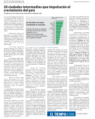 ECONOMIA Domingo 28 de Septiembre de 2014 
20 ciudades intermedias que impulsarán el 
crecimiento del país 
El auge ya se ve en áreas como construcción y calidad de vida. 
Un vistazo a la página de internet de 
la constructora Pedro Gómez da 
cuenta de lo que ya es un secreto a 
voces en Colombia: que las 
ciudades intermedias, esas que no 
tienen menos de 100.000 habitantes 
n i m á s d e u n m i l l ó n , e s t á n 
convirtiéndose en importantes 
polos de inversión y desarrollo para 
el país. 
Multicentro Yopal está 
lanzando su segundo edificio. 
Multicentro Bucaramanga, sus tres 
proyectos de vivienda, que suman 
1.400 apartamentos. Y Multicentro 
Valledupar, tres edificios de 15 
p i s o s c a d a u n o , c o n 1 9 5 
apartamentos. 
“El 75 por ciento de 
nuestros negocios en el país se 
desarrolla en ciudades intermedias. 
El otro 25 por ciento corresponde a 
las grandes ciudades”, dice Felipe 
Bernal, gerente general en Pedro 
Gómez y Cía. 
Los últimos cuatro años, 
agrega Carlos Hernán Betancourt, 
director ejecutivo de la Asociación 
d e C e n t r o s C o m e r c i a l e s d e 
Colombia, “han sido testigos de un 
crecimiento de más del 550 por 
ciento en el área de los centros 
comerciales de las ciudades de 
menos de 1 millón de habitantes”. 
Es decir: si antes había un centro 
c o m e r c i a l e n u n a c i u d a d 
intermedia, hoy hay seis. 
Solo en el 2014, según 
d a t o s e n t r e g a d o s p o r e s t a 
asociación, casi las dos terceras 
partes de los 67 nuevos centros 
comerciales en el país se está 
llevando a cabo en ciudades 
emergentes. 
“La oportunidad viene de la misma 
oportunidad que ha tenido el país 
por su crecimiento económico. Y 
tiene una variable fundamental: el 
crecimiento de la clase media”, 
sostiene Tito Yepes, investigador de 
Fedesarrollo. 
Esa mejor situación de la clase 
media, que ha duplicado su 
consumo en los últimos ocho años, 
también se hace visible en la 
apertura de hoteles, zonas francas 
para el impulso del comercio 
exterior y grandes cadenas de 
supermercados, como Éxito, que ha 
llegado con sus diferentes marcas y 
f o r m a t o s t a n t o a c i u d a d e s 
emergentes como a municipios. 
Un estudio de la consultora 
McKinsey, titulado 'CityNav', 
señala que en el periodo 2009-2018, 
20 ciudades intermedias del país 
alcanzarán juntas un crecimiento en 
consumo equivalente al de cinco 
capitales principales, sin incluir 
Bogotá; es decir, Medellín, Cali, 
Barranquilla, Bucaramanga y 
Cartagena. En cifras redondas, eso 
se traducirá en un crecimiento del 
consumo estimado en 12 billones de 
pesos. 
. E n t r e l a s c i u d a d e s 
seleccionadas hay cuatro de 
Santander: Girón, Floridablanca, 
Piedecuesta y Barrancabermeja; 
tres del Valle: Buenaventura, 
Palmira y Tu l u á ; c i n c o d e 
Antioquia: Bello, Itagüí, Envigado, 
Apartadó y Turbo, y las capitales 
Tu n j a , Va l l e d u p a r, P e re i r a , 
Manizales, Montería, Neiva, Yopal y 
Pasto. En el 2018 cada una tendrá, 
s e g ú n l a s p r o y e c c i o n e s , 
poblaciones de entre 100.000 y 
500.000 habitantes. 
En la próxima década, 
señala McKinsey, las ciudades 
elegidas tendrán un aumento del 
consumo en valores absolutos –en 
pesos– equivalente al 45 por ciento 
del crecimiento del total nacional 
B e l l o , m u n i c i p i o 
antioqueño de 600.000 habitantes, 
l i d e r a e l e s c a l a f ó n c o n u n 
crecimiento en su potencial de 
consumo –el espacio que tienen para 
crecer en el futuro– de 900.000 
millones de pesos estimado para la 
década mencionada. Le siguen 
Buenaventura, Floridablanca, 
Valledupar y Girón, cada una con un 
aumento de 800.000 millones de 
pesos. 
No solo es consumo 
Además del consumo, hay otros 
indicadores que muestran el empuje 
d e e s a s c i u d a d e s . E l á r e a 
metropolitana de Bucaramanga es 
una de las que tiene el mejor 
desempeño de todo el país. El 
impulso económico se refleja en la 
construcción: en los últimos cinco 
años, las nuevas edificaciones 
crecieron un 66 por ciento; en la 
apertura de empresas: entre enero y 
agosto pasados se abrieron 6,5 por 
cada 1.000 habitantes en Santander, 
lo que supera la media nacional 
(4,5); y en el empleo: la tasa de 
desempleo bajó un punto porcentual 
entre el 2009 y el 2014. 
Son aspectos que han 
p e r m i t i d o q u e e s a á r e a 
metropolitana tenga la segunda tasa 
de pobreza más baja del país (10,3 
por ciento), solo superada por 
Bogotá (10,2 por ciento), y que sea 
la tercera con menor incidencia de la 
pobreza extrema en el 2013. 
Girón, por ejemplo, es una 
ciudad de 166.000 habitantes donde 
queda la zona franca de Santander y 
que, según Alejandro Almeyda, 
director de la Federación Nacional 
d e C o m e r c i a n t e s e n e s e 
departamento, es “el lugar de mayor 
potencial económico que tiene el 
país”. Desde el 2012, en este 
perímetro sin aranceles de 220.000 
metros cuadrados se concentra la 
d i n á m i c a e c o n ó m i c a d e 4 8 
empresas santandereanas y 400 
internacionales. 
En el Valle, cuyo PIB del 2012 fue 
superior a economías como Bolivia, 
Paraguay y El Salvador, las 
c i u d a d e s d e P a l m i r a y 
Buenaventura se están volviendo 
cada vez más “competitivas, no 
solo regional sino nacionalmente”, 
dice Gabriel Velasco Ocampo, 
gerente de la seccional del Valle de 
la Andi. 
Buenaventura –por donde 
se movieron el año pasado 31 
b i l l o n e s d e p e s o s e n t r e 
exportaciones e importaciones– es 
la salida a las poderosas economías 
del Pacífico, y Palmira, que tiene 
un universo de 8.000 empresas –200 
de ellas de mediado y gran tamaño–, 
desarrolla proyectos de gran 
envergadura como la Zona Franca 
de la Salud, el Centro Estratégico 
d e l A u t o m ó v i l y e l P a r q u e 
Científico y Tecnológico del 
Pacífico. “Palmira ha logrado un 
tejido empresarial que da paso al 
desarrollo de clústers y cadenas 
p r o d u c t i v a s q u e s e e s t á n 
promoviendo en el Valle”, dice 
Guillermo Lizarazo, presidente de 
la Cámara de Comercio de esa 
ciudad. 
En Manizales y Neiva, las 
construcciones nuevas casi que se 
duplicaron en los últimos cinco 
años. En Pasto, el aumento es del 70 
por ciento. Y en Bello, ese rubro 
creció el 10 por ciento en el último 
año, según la Cámara Colombiana 
de la Construcción. 
Los índices de pobreza y 
desempleo también mejoran en las 
ciudades intermedias. 
E n e l Í n d i c e d e 
Prosperidad Urbana en Colombia, 
que está preparando ONU-Hábitat, 
de 23 ciudades estudiadas Armenia, 
Montería, Pasto y Pereira se 
d e s t a c a n e n s o s t e n i b i l i d a d 
ambiental; y Bucaramanga, Cali, 
Ibagué y Tunja, en equidad e 
inclusión social. 
Son muchos los desafíos 
para capitalizar a largo plazo este 
auge. “Estamos en el cuarto de hora 
para consolidar la personalidad de 
cada ciudad intermedia como una 
marca. Mirar qué es lo que se hace 
b i e n a h í y p o t e n c i a r l o c o n 
innovación. Eso determinará su 
futuro”, concluye Yepes. 
Por: NACIÓN y ECONOMÍA 
las 20 urbes con mayor 
crecimiento en consumo 
Ciudades intermedias con población 
proyectada entre 100.000 y 500.000 
habitantes en 2018. 
Siete de las 20 ciudades están 
ubicadas en las áreas metropolitanas 
de las capitales principales. 
