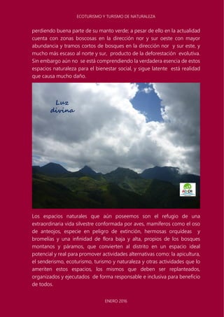 ECOTURISMO Y TURISMO DE NATURALEZA
ENERO 2016
perdiendo buena parte de su manto verde; a pesar de ello en la actualidad
cuenta con zonas boscosas en la dirección nor y sur oeste con mayor
abundancia y tramos cortos de bosques en la dirección nor y sur este, y
mucho más escaso al norte y sur, producto de la deforestación evolutiva.
Sin embargo aún no se está comprendiendo la verdadera esencia de estos
espacios naturaleza para el bienestar social, y sigue latente está realidad
que causa mucho daño.
Los espacios naturales que aún poseemos son el refugio de una
extraordinaria vida silvestre conformada por aves, mamíferos como el oso
de anteojos, especie en peligro de extinción, hermosas orquídeas y
bromelías y una infinidad de flora baja y alta, propios de los bosques
montanos y páramos, que convierten al distrito en un espacio ideal
potencial y real para promover actividades alternativas como: la apicultura,
el senderismo, ecoturismo, turismo y naturaleza y otras actividades que lo
ameriten estos espacios, los mismos que deben ser replanteados,
organizados y ejecutados de forma responsable e inclusiva para beneficio
de todos.
 