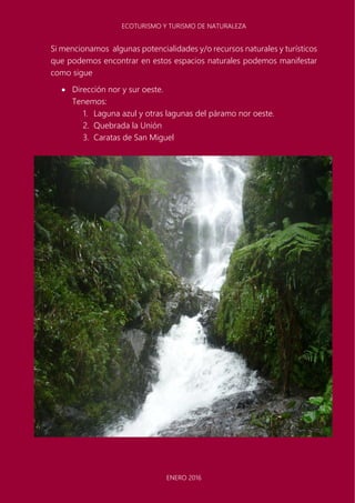 ECOTURISMO Y TURISMO DE NATURALEZA
ENERO 2016
Si mencionamos algunas potencialidades y/o recursos naturales y turísticos
que podemos encontrar en estos espacios naturales podemos manifestar
como sigue
 Dirección nor y sur oeste.
Tenemos:
1. Laguna azul y otras lagunas del páramo nor oeste.
2. Quebrada la Unión
3. Caratas de San Miguel
 
