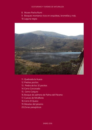 ECOTURISMO Y TURISMO DE NATURALEZA
ENERO 2016
8. Museo Pacha Rumi
9. Bosques montanos ricos en orquídeas, bromelias y más.
10. Laguna negra
11. Quebrada la Huaca
12. Piedras pocitos
13. Piedra de los 32 pocitos
14.Cerro Corcovado
15. Cerro Conjuro
16. Bosque de palmera de Palma del Páramo
17. Cuevas de Miraflores
18. Cerro El Queso
19. Mesetas del páramo
20.Zonas paisajísticas
 
