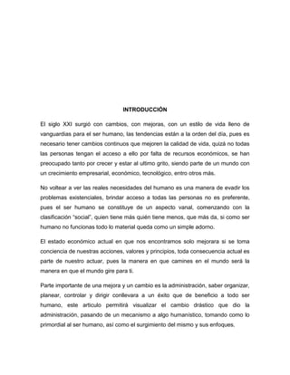 INTRODUCCIÓN

El siglo XXI surgió con cambios, con mejoras, con un estilo de vida lleno de
vanguardias para el ser humano, las tendencias están a la orden del día, pues es
necesario tener cambios continuos que mejoren la calidad de vida, quizá no todas
las personas tengan el acceso a ello por falta de recursos económicos, se han
preocupado tanto por crecer y estar al ultimo grito, siendo parte de un mundo con
un crecimiento empresarial, económico, tecnológico, entro otros más.

No voltear a ver las reales necesidades del humano es una manera de evadir los
problemas existenciales, brindar acceso a todas las personas no es preferente,
pues el ser humano se constituye de un aspecto vanal, comenzando con la
clasificación “social”, quien tiene más quién tiene menos, que más da, si como ser
humano no funcionas todo lo material queda como un simple adorno.

El estado económico actual en que nos encontramos solo mejorara si se toma
conciencia de nuestras acciones, valores y principios, toda consecuencia actual es
parte de nuestro actuar, pues la manera en que camines en el mundo será la
manera en que el mundo gire para ti.

Parte importante de una mejora y un cambio es la administración, saber organizar,
planear, controlar y dirigir conllevara a un éxito que de beneficio a todo ser
humano, este articulo permitirá visualizar el cambio drástico que dio la
administración, pasando de un mecanismo a algo humanístico, tomando como lo
primordial al ser humano, así como el surgimiento del mismo y sus enfoques.
 