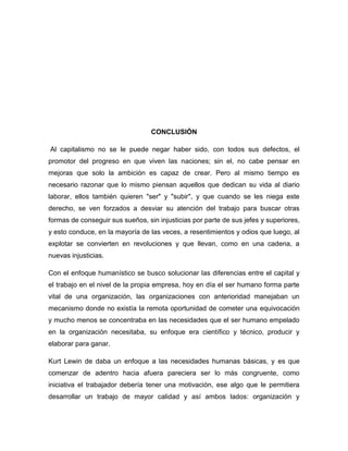 CONCLUSIÓN

Al capitalismo no se le puede negar haber sido, con todos sus defectos, el
promotor del progreso en que viven las naciones; sin el, no cabe pensar en
mejoras que solo la ambición es capaz de crear. Pero al mismo tiempo es
necesario razonar que lo mismo piensan aquellos que dedican su vida al diario
laborar, ellos también quieren "ser" y "subir", y que cuando se les niega este
derecho, se ven forzados a desviar su atención del trabajo para buscar otras
formas de conseguir sus sueños, sin injusticias por parte de sus jefes y superiores,
y esto conduce, en la mayoría de las veces, a resentimientos y odios que luego, al
explotar se convierten en revoluciones y que llevan, como en una cadena, a
nuevas injusticias.

Con el enfoque humanístico se busco solucionar las diferencias entre el capital y
el trabajo en el nivel de la propia empresa, hoy en día el ser humano forma parte
vital de una organización, las organizaciones con anterioridad manejaban un
mecanismo donde no existía la remota oportunidad de cometer una equivocación
y mucho menos se concentraba en las necesidades que el ser humano empelado
en la organización necesitaba, su enfoque era científico y técnico, producir y
elaborar para ganar.

Kurt Lewin de daba un enfoque a las necesidades humanas básicas, y es que
comenzar de adentro hacia afuera pareciera ser lo más congruente, como
iniciativa el trabajador debería tener una motivación, ese algo que le permitiera
desarrollar un trabajo de mayor calidad y así ambos lados: organización y
 