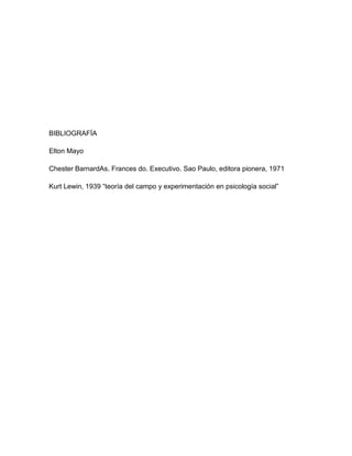 BIBLIOGRAFÍA

Elton Mayo

Chester BarnardAs. Frances do. Executivo. Sao Paulo, editora pionera, 1971

Kurt Lewin, 1939 “teoría del campo y experimentación en psicología social”
 