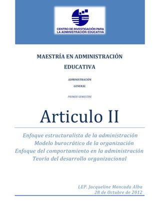 MAESTRÍA EN ADMINISTRACIÓN
                 EDUCATIVA

                   ADMINISTRACIÓN

                      GENERAL


                   PRIMER SEMESTRE




         Articulo II
   Enfoque estructuralista de la administración
       Modelo burocrático de la organización
Enfoque del comportamiento en la administración
      Teoría del desarrollo organizacional



                         LEP. Jacqueline Moncada Alba
                                 28 de Octubre de 2012
 