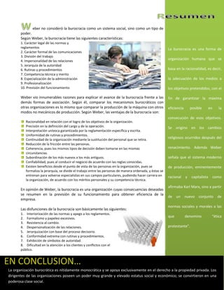 eber no consideró la burocracia como un sistema social, sino como un tipo de
       poder.
       Según Weber, la burocracia tiene las siguientes características:
       1. Carácter legal de las normas y
       reglamentos                                                                                         La burocracia es una forma de
       2. Carácter formal de las comunicaciones
       3. División del trabajo
       4. Impersonalidad de las relaciones
                                                                                                           organización humana que se
       5. Jerarquía de la autoridad
       6. Rutinas y procedimientos                                                                         basa en la racionalidad, es decir,
       7. Competencia técnica y merito
       8. Especialización de la administración                                                             la adecuación de los medios a
       9. Profesionalización
       10. Previsión del funcionamiento                                                                    los objetivos pretendidos, con el

       Weber vio innumerables razones para explicar el avance de la burocracia frente a las                fin de garantizar la máxima
       demás formas de asociación. Según él, comparar los mecanismos burocráticos con
       otras organizaciones es lo mismo que comparar la producción de la máquina con otros                 eficiencia       posible       en     la
       modos no mecánicos de producción. Según Weber, las ventajas de la burocracia son:
                                                                                                           consecución de esos objetivos.
          Racionalidad en relación con el logro de los objetivos de la organización.
          Precisión en la definición del cargo y de la operación.                                          Se origino en los cambios
          Interpretación unívoca garantizada por la reglamentación específica y escrita.
          Uniformidad de rutinas y procedimientos.
          Continuidad de la organización mediante la sustitución del personal que se retira.
                                                                                                           religiosos ocurridos después del
          Reducción de la fricción entre las personas.
          Coherencia, pues los mismos tipos de decisión deben tomarse en las mismas                        renacimiento. Además Weber
          circunstancias.
          Subordinación de los más nuevos a los más antiguos.                                              señala que el sistema moderno
          Confiabilidad, pues al conducir el negocio de acuerdo con las reglas conocidas.
          Existen beneficios desde el punto de vista de las personas en la organización, pues se           de producción, eminentemente
          formaliza la jerarquía, se divide el trabajo entre las personas de manera ordenada, y éstas se
          entrenan para volverse especialistas en sus campos particulares, pudiendo hacer carrera en       racional     y   capitalista        como
          la organización, de acuerdo con los méritos personales y su competencia técnica.
                                                                                                           afirmaba Karl Marx, sino a partir
       En opinión de Weber, la burocracia es una organización cuyas consecuencias deseadas
       se resumen en la previsión de su funcionamiento para obtener eficiencia de la
                                                                                                           de    un nuevo        conjunto        de
       empresa.
                                                                                                           normas sociales y morales a las
       Las disfunciones de la burocracia son básicamente las siguientes:
       1. Interiorización de las normas y apego a los reglamentos.
       2. Formalismo y papeleo excesivos.
                                                                                                           que          denomino           “ética
       3. Resistencia al cambio.
       4. Despersonalización de las relaciones.                                                            protestante”.
       5. Jerarquización con base del proceso decisorio.
       6. Conformidad extrema con rutinas y procedimientos.
       7. Exhibición de símbolos de autoridad.
       8. Dificultad en la atención a los clientes y conflictos con el
       público.


EN CONCLUSION…
La organización burocrática es nítidamente monocrática y se apoya exclusivamente en el derecho a la propiedad privada. Los
dirigentes de las organizaciones poseen un poder muy grande y elevado estatus social y económico; se convirtieron en una
poderosa clase social.
 