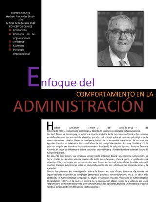 REPRESENTANTE
Herbert Alexander Simón
            AÑO
Al final de la década 1940
   CONCEPTOS CLAVES
       Conductista
       Conducta en las
       organizaciones
       Ambiente
       Estímulos
       Psicología
       organizacional




                 E           nfoque del
                                                          COMPORTAMIENTO EN LA

      ADMINISTRACIÓN
                                     erbert         Alexander          Simon (15           de        junio de 1916 – 9         de
                              febrero de 2001), economista, politólogo y teórico de las ciencias sociales estadounidense.
                              Herbert Simon se tomó muy en serio la estructura básica de la ciencia económica, esforzándose
                              en definirla como la ciencia de la elección, para lo cual trabajó sobre el proceso psicológico de la
                              toma decisiones. Según Simon la hipótesis básica de la economía neoclásica, la de que los
                              agentes tienden a maximizar los resultados de su comportamientos, es muy limitada. En la
                              práctica ningún ser humano está continuamente buscando la solución óptima. Aunque deseara
                              hacerlo, el coste de informarse sobre todas las alternativas y la incertidumbre sobre el futuro lo
                              harían imposible.
                              De acuerdo con Simon, las personas simplemente intentan buscar una mínima satisfacción, es
                              decir, tratan de alcanzar ciertos niveles de éxito para después, poco a poco, ir ajustando esa
                              solución. Esta estructura de pensamiento, que Simon denominó racionalidad limitada estimuló
                              muchos trabajos posteriores sobre el comportamiento de los individuos, las organizaciones y la
                              sociedad.
                              Simon fue pionero en investigación sobre la forma en que deben tomarse decisiones en
                              organizaciones económicas complejas (empresas públicas, multinacionales, etc.). Su obra más
                              celebrada es Administrative Behavior: A Study of Decision-making Processes in Administrative
                              Organization (1947) en la cual, en contra de la concepción clásica sobre la existencia de unos
                              responsables en tomar decisiones que conocen todas las opciones, elabora un modelo o proceso
                              racional de adopción de decisiones «satisfactorias».
 