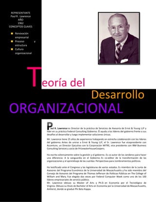 REPRESENTANTE
 Paul R . Lawrence
       AÑO
       1962
CONCEPTOS CLAVES

    Renovación
    empresarial
    Proceso        y
    estructura
    Cultura
    organizacional




             T         eoría del
                                                                   Desarrollo
ORGANIZACIONAL
                            aul R. Lawrence es Director de la práctica de Servicios de Asesoría de Ernst & Young LLP y
                        líder en su práctica Federal Consulting Gobierno. Él ayuda a los líderes del gobierno frente a sus
                        desafíos al desarrollar y luego implementar soluciones únicas.
                        Mr. Lawrence tiene 25 años de experiencia trabajando en estrecha colaboración con los líderes
                        del gobierno. Antes de unirse a Ernst & Young LLP, el Sr. Lawrence fue vicepresidente con
                        Accenture, un Director Ejecutivo con la Corporación MITRE, vice presidente con IBM Business
                        Consulting Services y socio de PricewaterhouseCoopers.

                        Ha escrito extensamente sobre la gestión y el gobierno. Es co-autor de los senderos para hacer
                        una diferencia: A la vanguardia en el Gobierno. Es co-editor de la transformación de las
                        organizaciones y el aprendizaje de las cuerdas: Perspectivas para nombramientos políticos.

                        Ha testificado ante el Congreso y las legislaturas de varios estados. Es miembro de la Junta de
                        Asesores del Programa Económico de la Universidad de Massachusetts y ha sido miembro del
                        Consejo de Asesores del Programa de Thomas Jefferson de Políticas Públicas en The College of
                        William and Mary. Fue elegido dos veces por Federal Computer Week como uno de los 100
                        líderes empresariales de servicio público.
                        Mr. Lawrence obtuvo su Master of Arts y Ph.D. en Economía por el Tecnológico de
                        Virginia. Obtuvo su título de Bachelor of Arts en Economía por la Universidad de Massachusetts,
                        Amherst, donde se graduó Phi Beta Kappa.
 