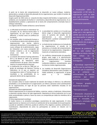 * Focalización sobre la
             A partir de la teoría del comportamiento se desarrollo un nuevo enfoque, moderno,                          organización: el DO toma la
             democrático y variado al desarrollo planeado de las organizaciones, que recibió el nombre de               organización como un todo
             Desarrollo Organizacional (DO).
                                                                                                                        para que el cambio pueda
             Surgió a partir de 1962 como un conjunto de ideas respecto del hombre, la organización, y el
             ambiente, con el propósito de facilitar el crecimiento y desarrollo de las organizaciones. Es un           ocurrir efectivamente.
             desdoblamiento práctico y operacional de la teoría del comportamiento orientada hacia el
             enfoque sistemático.                                                                                       * Orientación sistemática
             Los orígenes del DO. Pueden atribuirse a varios factores:

           1. La dificultad encontrada en sistematizar los                                                              * Agente del cambio: El DO
              conceptos de las diversas teorías sobre la        5. La pluralidad de cambios en el mundo que
                                                                   dieron origen al desarrollo organizacional           utiliza uno o más agentes de
              organización, las que traían un enfoque
              diferente, y muchas veces en conflicto con           como el aumento del tamaño de las                    cambio que son las personas
              los demás.                                           organizaciones      y     una      creciente         que desempeñan el papel de
           2. Los estudios sobre la motivación humana y            diversificación y gradual complejidad de la
                                                                                                                        estimular y coordinar el
              su interferencia dentro de la dinámica de las        tecnología moderna.
                                                                                                                        cambio dentro de un grupo o
              organizaciones. Las teorías sobre la
                                                                6. La fusión de dos tendencias en el estudio de         de la organización.
              motivación demostraron la necesidad de un
                                                                   las organizaciones: el estudio de la
              nuevo enfoque de la administración, capaz
                                                                   estructura y el estudio del comportamiento           * Solución de problemas: el
              de interpretar una nueva concepción del
                                                                   humano en las organizaciones, integrados a
              hombre moderno y de la organización                                                                       DO no solo analiza los
                                                                   través de un tratamiento sistemático.
              actual, con base en la dinámica                                                                           problemas en teoría, sino que
              motivacional.                                     7. Los conflictos interpersonales de pequeños
           3. La creación del national Training Laboratory
                                                                                                                        hace     énfasis   en      las
                                                                   grupos, pasó luego a la administración
              (N.T.L.) de Bethel en 1947 y las primeras                                                                 soluciones,    mediante     la
                                                                   pública y posteriormente a todos los tipos
              investigaciones de laboratorio sobre                 de          organizaciones          humanas          investigación.
              comportamiento de grupo. Estas buscaban              recibiendo modelos y procedimientos para
              mejorar el comportamiento de grupo.                  los diversos niveles organizacionales.               * Aprendizaje experimental:
           4. La publicación de un libro en 1964 por un
                                                                                                                        significa que los participantes
              grupo de psicólogos del National Training         8. Los modelos de Desarrollo Organizacional
              Laboratory, en el que se exponen sus                                                                      reconocen por la experiencia
                                                                   consideran básicamente cuatro variables: el
              investigaciones sobre el Training Group, los         medio ambiente, la organización, el grupo            en      el    ambiente       de
              resultados y las posibilidades de su                 social       y        el        individuo.           entrenamiento los diversos
              aplicación dentro de las organizaciones.
                                                                                                                        problemas       que      deben
             Concepto de organización:                                                                                  enfrentar en el trabajo.
             Ese concepto utiliza la noción tradicional de división del trabajo al referirse a las diferentes
             actividades y a la coordinación en la organización y se refiere a personas como contribuyentes             * Procesos grupales               y
             de las organizaciones, en lugar de que las personas estén totalmente incluidas en las                      desarrollo de equipos:
             organizaciones.
             Concepto de cultura organizacional:                                                                        * Retroalimentación
             Cultura organizacional es el conjunto de hábitos, creencias, valores y tradiciones, interacciones
             y relaciones sociales típicos de cada organización. Representa la forma tradicional con la cual            * Orientación: situacional: el
             están acostumbrados a pensar y hacer las cosas y es compartida por todos los miembros de la
                                                                                                                        procedimiento del DO no es
             organización.
             El clima organizacional constituye:                                                                        rígido ni inmutable, sino
             El medio interno o la atmósfera psicológica característica de cada organización. El clima                  situacional y orientado hacia
             organizacional se relaciona con la moral y la satisfacción de las necesidades de los participantes         las contingencias.
             y puede ser saludable o enfermizo, puede ser caliente o frío, negativo o positivo, satisfactorio o
             insatisfactorio, dependiendo de cómo los participantes se sienten en relación con la                                                     EN
             organización.


Los autores proponen un modelo diagnóstico y acción con base en cuatro etapas:                                        CONCLUSIÓN
DIAGNOSTICO: es la primera etapa del DO, se inicia con un inventario de la situación. A partir del momento en que se confrontan la organización y su ambiente.
PLANEACION DE LA ACCION: constituye la planeación de la acción de cambio que permitirá implementar la modificación requerida, aquí se diseñan los métodos
de cambio capaces de enrumbar el desempeño del sistema hacia la dirección deseada.
IMPLEMENTACION DE LA ACCION: etapa en que se obtiene el compromiso de los participantes y se suministran los recursos necesarios para el cambio.
EVALUACION: etapa que cierra el proceso. El resultado de la evaluación implica la modificación del diagnóstico, lleva planeación.
 