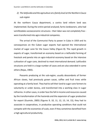 Guzmán: Land Reform and the latifundia in Colombia
HISAL, 2013, Vol. 8, article No 3 –www.isal.org
2) The latifundia and the agriculture at a family level at the Northern Cauca
sub-region
At the northern Cauca department, a contra land reform land was
implemented. During the entire period analyzed, farms landowners, who had
semiféodales socioeconomic structures - their labor was not completely free -
were transformed into agro-industrial companies.
The arrival of the Communist Party to power in Cuba in 1959 and its
consequences on the Cuban sugar exports had opened the international
market of sugar cane for the Cauca Valley (Figure 8). The rapid growth in
exports of sugar, transformed an economy based on a latifundist farming of
livestock and panela into an agro-industrial economy based on the intensive
cultivation of sugar cane, destined to meet international demand. Latifundist
structures are held in a large number of cases and are also extended in some
others (Rojas, 1983).
Peasants producing at the sub-region, usually descendants of former
African slaves, had previously grown cacao, coffee and fruit trees while
operating at a family level. They had to sell their land to sugar cane farmers to
voluntarily or under duress, and transformed into a working class in sugar
refineries. In other cases, in order face the fall in income and resources caused
by the transformation of the hacienda and the expansion of sugar production
for export (Guzmán, 2005) (Figures 9, 10, 11, 12, 13, 14, 15), they had to
associate in cooperatives, in productive operating conditions that could not
compete with the economies of scale, even if they sometimes benefited from
a high agricultural productivity.
 