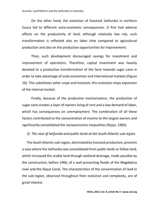 Guzmán: Land Reform and the latifundia in Colombia
HISAL, 2013, Vol. 8, article No 3 –www.isal.org
On the other hand, the evolution of livestock latifundia in northern
Cauca led to different socio-economic consequences. It first had adverse
effects on the productivity of land; although relatively low risk, such
transformation is reflected also on labor time compared to agricultural
production and also on the productive opportunities for improvement.
Then, such development discouraged savings for investment and
improvement of operations. Therefore, capital investment was heavily
devoted to a productive transformation of the farm towards sugar cane in
order to take advantage of scale economies and international markets (Figure
16). This substitutes other crops and livestock, this evolution stops expansion
of the internal market.
Finally, because of the productive mechanization, the production of
sugar cane creates a layer of owners living of rent and a low demand of labor,
which has consequences on unemployment. The combination of all these
factors contributed to the concentration of income to the largest owners and
significantly consolidated the socioeconomic inequalities (Rojas, 1983).
3) The case of latifundia and public lands at the South Atlantic sub region
The South Atlantic sub-region, dominated by livestock production, presents
a case where the latifundia was consolidated from public lands or fallow land,
which increased the arable land through wetland drainage, made possible by
the construction, before 1960, of a wall preventing floods of the Magdalena
river and the Dique Canal. The characteristics of the concentration of land in
the sub-region, observed throughout their evolution and complexity, are of
great interest.
 