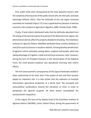 Guzmán: Land Reform and the latifundia in Colombia
HISAL, 2013, Vol. 8, article No 3 –www.isal.org
First, public lands were monopolized by the most powerful owners, with
the complicity of bureaucrats of the public service who, for their part, also took
advantage (Villamil, 2011). Then the latifundia of this sub region remained
essentially for livestock (Figure 17) it was a good business because it had low
economic risks compare to agriculture (Aguilera, 2006; Posada Carbó, 1998).
Finally, if land reform distributed lands that the latifundia absorbed from
the drying of the land during the first period of the National Front regime, the
phenomenon did not affect the property devoted to breeding. The Colombian
Institute for Agrarian Reform (INCORA) attributed these surfaces (between 5
and 10 ha each) to farmers in Southern Atlantic. Farming families beneficiaries
of agrarian reform cultivated, among others, sorghum and tomato, while also
taking advantage of irrigation, credit and technical assistance. Later, however,
during the term of President Pastrana, in the second phase of the National
Front, the small peasant producer was abandoned reversing land reform
effects.
The first socio-economic consequences of this type of latifundia resided in
lower productivity of the land, even if the quality of soils and their location
played an important role. It is also certain that the extension of livestock
disincentives agricultural production at a family level. The monopoly and
socio-political combinations favored the extraction of rents, in order to
perpetuate the agrarian property. All these factors consolidated the
socioeconomic inequalities.
In this regard, the story of the deputy head of the Colombian Institute of
Agrarian Reform (INCORA), Carlos Villamil Chaux, during the government of
 