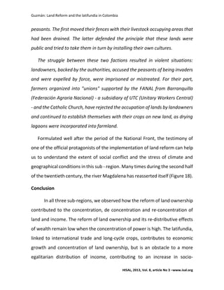 Guzmán: Land Reform and the latifundia in Colombia
HISAL, 2013, Vol. 8, article No 3 –www.isal.org
peasants. The first moved their fences with their livestock occupying areas that
had been drained. The latter defended the principle that these lands were
public and tried to take them in turn by installing their own cultures.
The struggle between these two factions resulted in violent situations:
landowners, backed by the authorities, accused the peasants of being invaders
and were expelled by force, were imprisoned or mistreated. For their part,
farmers organized into "unions" supported by the FANAL from Barranquilla
(Federación Agraria Nacional) - a subsidiary of UTC (Unitary Workers Central)
- and the Catholic Church, have rejected the occupation of lands by landowners
and continued to establish themselves with their crops on new land, as drying
lagoons were incorporated into farmland.
Formulated well after the period of the National Front, the testimony of
one of the official protagonists of the implementation of land reform can help
us to understand the extent of social conflict and the stress of climate and
geographical conditions in this sub - region. Many times during the second half
of the twentieth century, the river Magdalena has reasserted itself (Figure 18).
Conclusion
In all three sub-regions, we observed how the reform of land ownership
contributed to the concentration, de concentration and re-concentration of
land and income. The reform of land ownership and its re-distributive effects
of wealth remain low when the concentration of power is high. The latifundia,
linked to international trade and long-cycle crops, contributes to economic
growth and concentration of land ownership, but is an obstacle to a more
egalitarian distribution of income, contributing to an increase in socio-
 