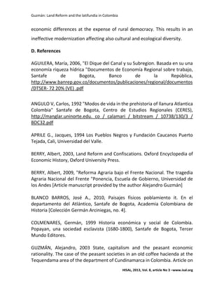 Guzmán: Land Reform and the latifundia in Colombia
HISAL, 2013, Vol. 8, article No 3 –www.isal.org
economic differences at the expense of rural democracy. This results in an
ineffective modernization affecting also cultural and ecological diversity.
D. References
AGUILERA, María, 2006, "El Dique del Canal y su Subregion. Basada en su una
economía riqueza hídrica "Documentos de Economía Regional sobre trabajo,
Santafe de Bogota, Banco de la República,
http://www.banrep.gov.co/documentos/publicaciones/regional/documentos
/DTSER- 72 20% (VE) .pdf
ANGULO V, Carlos, 1992 "Modos de vida in the prehistoria of llanura Atlantica
Colombia" Santafe de Bogota, Centro de Estudios Regionales (CERES),
http://manglar.uninorte.edu. co / calamari / bitstream / 10738/130/3 /
BDC32.pdf
APRILE G., Jacques, 1994 Los Pueblos Negros y Fundación Caucanos Puerto
Tejada, Cali, Universidad del Valle.
BERRY, Albert, 2003, Land Reform and Confiscations. Oxford Encyclopedia of
Economic History, Oxford University Press.
BERRY, Albert, 2009, "Reforma Agraria bajo el Frente Nacional. The tragedia
Agraria Nacional del Frente "Ponencia, Escuela de Gobierno, Universidad de
los Andes [Article manuscript provided by the author Alejandro Guzmán]
BLANCO BARROS, José A., 2010, Paisajes físicos poblamiento it. En el
departamento del Atlántico, Santafe de Bogota, Academia Colombiana de
Historia [Colección Germán Arciniegas, no. 4].
COLMENARES, Germán, 1999 Historia económica y social de Colombia.
Popayan, una sociedad esclavista (1680-1800), Santafe de Bogota, Tercer
Mundo Editores.
GUZMÁN, Alejandro, 2003 State, capitalism and the peasant economic
rationality. The case of the peasant societies in an old coffee hacienda at the
Tequendama area of the department of Cundinamarca in Colombia. Article on
 