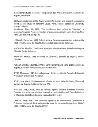 Guzmán: Land Reform and the latifundia in Colombia
HISAL, 2013, Vol. 8, article No 3 –www.isal.org
the undergraduate research - not publish. Los Andes University. Santa Fe de
Bogotá, Colombia.
GUZMÁN, Alejandro, 2005, Asymmetric information and peasant cooperative
credit. A case study in northern Cauca. Paris, France. Sorbonne University.
Master’s Thesis.
Hirschman, Albert O., 1962, "The problem of land reform in Colombia", in
Journeys Towards Progress: Studies of economic policy in Latin America, New
York, Doubleday & Company.
LEGRAND, Catherine, 1988 Colonización y Campesina protested in Colombia,
1850- 1950 Santafe de Bogotá, Universidad Nacional de Colombia.
MACHADO, Absalón, 1997 From aparcería al capitalismo, Santafe de Bogota,
Editorial Punta de Lanza.
PALACIOS, Marco, 1983 El coffee in Colombia, Santafe de Bogota, Ancora
Editores.
POSADA CARBÓ, Eduardo, 1998 El Caribe colombiano 1870-1950, Santafe de
Bogota, Banco de la Republica, Ancora Editores.
RIVAS, Medardo, 1946, Los trabajadores de tierra caliente, Santafe de Bogota,
Prensas of Universidad Nacional.
ROJAS, José María, 1983 economía y Sociedad en el Valle del Cauca, [Tomo V],
Santafe de Bogota, Editorial Carrera 7ª L.
VILLAMIL LIME, Carlos, 2011, La reforma agraria durante el Frente Nacional.
The concentración parcelaria of Jamundí al pacto de Chicoral, Tesis de Historia
in Maestría, Santafe de Bogota, Los Andes University.
ZAMOSC, León, 1987. The Cuestión Agraria y el Movimiento Campesino in
Colombia: Luchas of the Asociación Nacional de Usuarios Campesinos (UNAC)
1967- 1981 Santafe de Bogota, CINEP.
 