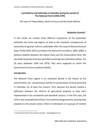Guzmán: Land Reform and the latifundia in Colombia
HISAL, 2013, Vol. 8, article No 3 –www.isal.org
Land Reform and latifundia in Colombia during the period of
The National Front (1958-1974)
The cases of Tequendama, North of Cauca and the South Atlantic
Alejandro Guzmán 1
In this article we analyze three different trajectories of the Colombian
latifundia into three sub-regions, as well as the economic consequences of
ownership of agrarian reforms undertaken after the coup of General Gustavo
Rojas Pinilla (1953-1957) just before the National Front (Berry, 2003, 2009), a
political coalition between the Liberal Party and the Conservative Party, the
two political parties that have identified contemporary Colombian politics. For
16 years (between 1958 and 1974), they were supposed to switch the
Government to ensure political stability.
Introduction
The National Front regime is an important period in the history of the
concentration, de - concentration and the re-concentration of land ownership
in Colombia, for at least five reasons. First, because this period marked a
difference between the reforms of agricultural property as they were
implemented in the nineteenth and twentieth century. In the first case, the
reform was accomplished without much political disagreements, passing state
property to the private sector, either to individuals or to groups of interest
1
Universidad del Norte, Barranquilla, Colombia - alegmbg@gmail.com
 