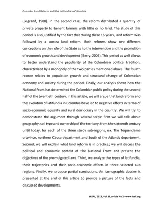 Guzmán: Land Reform and the latifundia in Colombia
HISAL, 2013, Vol. 8, article No 3 –www.isal.org
(Legrand, 1988). In the second case, the reform distributed a quantity of
private property to benefit farmers with little or no land. The study of this
period is also justified by the fact that during these 16 years, land reform was
followed by a contra land reform. Both reforms show two different
conceptions on the role of the State as to the intervention and the promotion
of economic growth and development (Berry, 2003). This period as well allows
to better understand the peculiarity of the Colombian political tradition,
characterized by a monopoly of the two parties mentioned above. The fourth
reason relates to population growth and structural change of Colombian
economy and society during the period. Finally, our analysis shows how the
National Front has determined the Colombian public policy during the second
half of the twentieth century. In this article, we will argue that land reform and
the evolution of latifundia in Colombia have led to negative effects in terms of
socio-economic equality and rural democracy in the country. We will try to
demonstrate the argument through several steps: first we will talk about
geography, soil type and ownership of the territory, from the sixteenth century
until today, for each of the three study sub-regions, ex. The Tequendama
province, northern Cauca department and South of the Atlantic department.
Second, we will explain what land reform is in practice; we will discuss the
political and economic context of the National Front and present the
objectives of the promulgated laws. Third, we analyze the types of latifundia,
their trajectories and their socio-economic effects in three selected sub
regions. Finally, we propose partial conclusions. An Iconographic dossier is
presented at the end of this article to provide a picture of the facts and
discussed developments.
 