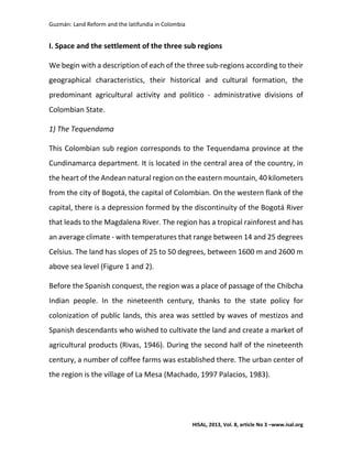 Guzmán: Land Reform and the latifundia in Colombia
HISAL, 2013, Vol. 8, article No 3 –www.isal.org
I. Space and the settlement of the three sub regions
We begin with a description of each of the three sub-regions according to their
geographical characteristics, their historical and cultural formation, the
predominant agricultural activity and politico - administrative divisions of
Colombian State.
1) The Tequendama
This Colombian sub region corresponds to the Tequendama province at the
Cundinamarca department. It is located in the central area of the country, in
the heart of the Andean natural region on the eastern mountain, 40 kilometers
from the city of Bogotá, the capital of Colombian. On the western flank of the
capital, there is a depression formed by the discontinuity of the Bogotá River
that leads to the Magdalena River. The region has a tropical rainforest and has
an average climate - with temperatures that range between 14 and 25 degrees
Celsius. The land has slopes of 25 to 50 degrees, between 1600 m and 2600 m
above sea level (Figure 1 and 2).
Before the Spanish conquest, the region was a place of passage of the Chibcha
Indian people. In the nineteenth century, thanks to the state policy for
colonization of public lands, this area was settled by waves of mestizos and
Spanish descendants who wished to cultivate the land and create a market of
agricultural products (Rivas, 1946). During the second half of the nineteenth
century, a number of coffee farms was established there. The urban center of
the region is the village of La Mesa (Machado, 1997 Palacios, 1983).
 