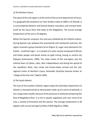 Guzmán: Land Reform and the latifundia in Colombia
HISAL, 2013, Vol. 8, article No 3 –www.isal.org
2) The Northern Cauca
The space of this sub region is at the north of the current department of Cauca.
It is geographically located on an inter-Andean valley at 1000 m of altitude. It
is surrounded by Western and Central Andean mountains and crossed north-
south by the Cauca River that leads to the Magdalena. The annual average
temperature of the area is 25 degrees.
Before the Spanish conquest, this area was inhabited by the Chibcha Indians.
During Spanish rule, between the seventeenth and nineteenth centuries, the
region received a group livestock farms (Figure 3), sugar cane plantations for
Panela - unrefined sugar – in a context of a salve society composed of African
and Indian people and based mainly on gold mining, having as central city
Popayan (Colmenares, 1999). The urban center of the sub-region, was the
colonial town of Caloto. Later, after independence and during the period of
the republican State, new creole and brown-slaves arrived and the sub-
regional center of Northern Cauca, Santander Quilichao became known as
"village of the free men" (Aprile 1994).
3) The South Atlantic
The area of the southern Atlantic region today the Colombian department of
Atlantic is characterized by its alluvial plain made up of a series of wetlands. It
has a large water wealth, because of the presence of wetlands dampening the
flow of Magdalena River. It is rich in aquatic vegetation and, over much of its
area, a variety of terrestrial and fish species. The average temperature is 28
degrees with annual average humidity of 82% (Aguilera, 2006).
 
