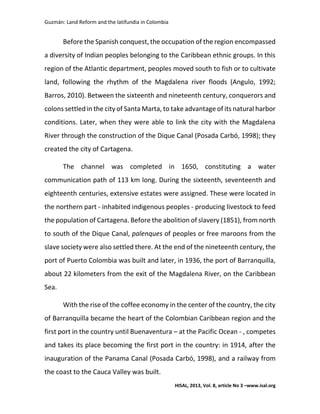 Guzmán: Land Reform and the latifundia in Colombia
HISAL, 2013, Vol. 8, article No 3 –www.isal.org
Before the Spanish conquest, the occupation of the region encompassed
a diversity of Indian peoples belonging to the Caribbean ethnic groups. In this
region of the Atlantic department, peoples moved south to fish or to cultivate
land, following the rhythm of the Magdalena river floods (Angulo, 1992;
Barros, 2010). Between the sixteenth and nineteenth century, conquerors and
colons settled in the city of Santa Marta, to take advantage of its natural harbor
conditions. Later, when they were able to link the city with the Magdalena
River through the construction of the Dique Canal (Posada Carbó, 1998); they
created the city of Cartagena.
The channel was completed in 1650, constituting a water
communication path of 113 km long. During the sixteenth, seventeenth and
eighteenth centuries, extensive estates were assigned. These were located in
the northern part - inhabited indigenous peoples - producing livestock to feed
the population of Cartagena. Before the abolition of slavery (1851), from north
to south of the Dique Canal, palenques of peoples or free maroons from the
slave society were also settled there. At the end of the nineteenth century, the
port of Puerto Colombia was built and later, in 1936, the port of Barranquilla,
about 22 kilometers from the exit of the Magdalena River, on the Caribbean
Sea.
With the rise of the coffee economy in the center of the country, the city
of Barranquilla became the heart of the Colombian Caribbean region and the
first port in the country until Buenaventura – at the Pacific Ocean - , competes
and takes its place becoming the first port in the country: in 1914, after the
inauguration of the Panama Canal (Posada Carbó, 1998), and a railway from
the coast to the Cauca Valley was built.
 