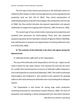 Guzmán: Land Reform and the latifundia in Colombia
HISAL, 2013, Vol. 8, article No 3 –www.isal.org
The first type of laws tried to put pressure on the latifundist owners to
modernize their estates in order to encourage them to a more appropriate and
productive land use (Act 135 of 1961). They aimed expropriation of
undeveloped property to benefit sharecroppers who worked the land (1st law
of 1968). But they wished stimulate also peasant organization and peasant
mobilization to support the ongoing reform (Zamosc, 1987; Hirschman, 1962).
The second type of laws aimed mainly improving land productivity and
accepted land possession by sharecropping. These laws also proposed
property acquisition by the Colombian Institute of Agrarian Reform (INCORA),
land redistribution to peasants and regularization of existing settlements (Act
6 of 1975) (ILSA, 2002).
III. The evolution of the latifundia in the three sub-regions during the
National Front
1) latifundia and the coffee farm at the Tequendama
The case of the latifundia at the Tequendama, the first sub – region we will
study is known for two major reasons. First, because this area was the scene
of a conflict that transformed the structures of latifundist coffee landowners
into small properties at a family level (Machado, 1997). The conflict confronted
sharecroppers and landowner’s, who wanted to ban peasants for growing
coffee on their land and because latifundist were not providing them adequate
salaries.
The Tequendama is also known for having large states production
marketing exclusively for international markets (Palacios, 1983). This form of
production and marketing is clearly distinguished from that which had been
 