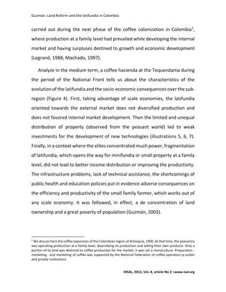Guzmán: Land Reform and the latifundia in Colombia
HISAL, 2013, Vol. 8, article No 3 –www.isal.org
carried out during the next phase of the coffee colonization in Colombia2
,
where production at a family level had prevailed while developing the internal
market and having surpluses destined to growth and economic development
(Legrand, 1988; Machado, 1997).
Analyze in the medium term, a coffee hacienda at the Tequendama during
the period of the National Front tells us about the characteristics of the
evolution of the latifundia and the socio-economic consequences over the sub-
region (Figure 4). First, taking advantage of scale economies, the latifundia
oriented towards the external market does not diversified production and
does not favored internal market development. Then the limited and unequal
distribution of property (observed from the peasant world) led to weak
investments for the development of new technologies (illustrations 5, 6, 7).
Finally, in a context where the elites concentrated much power, fragmentation
of latifundia, which opens the way for minifundia or small property at a family
level, did not lead to better income distribution or improving the productivity.
The infrastructure problems, lack of technical assistance, the shortcomings of
public health and education policies put in evidence adverse consequences on
the efficiency and productivity of the small family farmer, which works out of
any scale economy. It was followed, in effect, a de concentration of land
ownership and a great poverty of population (Guzmán, 2003).
2
We discuss here the coffee expansion of the Colombian region of Antioquia, 1900. At that time, the peasantry
was operating production at a family level, diversifying its production and selling their own products. Only a
portion of its land was destined to coffee production for the market; it was not a monoculture. Preparation -
marketing - and marketing of coffee was supported by the National Federation of coffee operators (a public
and private institution).
 