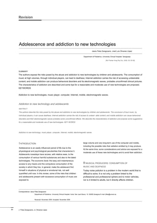 Adolescence and addiction to new technologies
Revision
Jesús Fleta Zaragozano, José Luis Olivares López
Department of Pediatrics. University Clinical Hospital. Saragossa
[Bol Pediatr Arag Rioj Sor, 2009; 39: 84-90]
Correspondence: Jesus Fleta ZaragozanoCorrespondence: Jesus Fleta Zaragozano
Department of Pediatrics. University Clinical Hospital. Avda. San Juan Bosco, 15. 50009 Zaragoza E-mail: jfleta@unizar.es
Received: November 2009. Accepted: November 2009
SUMMARY
The authors expose the risks posed by the abuse and addiction to new technologies by children and adolescents. The consumption of
music at high volumes, through individual players, can lead to deafness; Internet addiction carries the risk of accessing undesirable
content; and mobile addiction can produce behavioral disorders and its electromagnetic waves, probable unconfirmed clinical pictures.
The characteristics of addiction are described and some tips for a reasonable and moderate use of new technologies are proposed.
KEYWORDS
Addiction to new technologies, music player, computer, Internet, mobile, electromagnetic waves.
Addiction to new technology and adolescents
ABSTRACT
The authors describe the risks posed by the abuse and addiction to new technologies by children and adolescents. The conclusion of loud music, by
individual players, it can cause deafness; Internet addiction carries the risk of access to undesir- able content; and mobile addiction can cause behavioral
disorders and their electromagnetic waves probably some unconfirmed effects. We describe the characteristics of addiction and propose some suggestions
for a reasonable and moderate use of new technologies. KEY WORDS
Addiction to new technology, music player, computer, Internet, mobile, electromagnetic waves.
I NTRODUCTIONI NTRODUCTION
Adolescence is an easily influenced period of life due to the
physiological and psychological peculiarities that characterize it.
Adolescents nowadays have access, with relative ease, to the
consumption of various harmful substances and also to the latest
technologies. The economic level, the easy and instantaneous
access to any means and the compulsive consumption of the
society in which they live, in general, make the adolescent find
himself in situations of physical or emotional risk, not well
quantified until now. In this review, some of the risks that children
and adolescents present with excessive consumption of music are
exposed to
large volume and very long-term use of the computer and mobile,
including the possible risks that radiation emitted by it may produce.
At the same time, some considerations and advice are exposed for a
moderate use of these new technologies and to avoid their addiction.
R MUSICAL PRODUCERS: CONSUMPTION OFR MUSICAL PRODUCERS: CONSUMPTION OF
MUSIC AND DEAFNESS
Today noise pollution is a problem in the modern world that is
difficult to solve. It is not only a problem linked to the
professional and professional sphere and to motor vehicles,
nor is it limited to adults, but it directly affects children.
84 J. Fleta Zaragozano, JL Olivares López
 