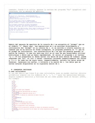 2
comandos. Cuando R se inicia, aparece la ventana del programa “Gui” (graphical user
interface) con un mensaje de apertura.
Debajo del mensaje de apertura de la consola de r se encuentra el “prompt” que es
el símbolo “>” (mayor que). Las expresiones en r se escriben directamente a
continuación del “prompt” en la consola de r. si se escribe e intenta ejecutar un
comando que se ha escrito en forma incompleta, el programa presenta un “+” que es
el prompt de continuación. una característica de r es que nos permite guardar la
sesión de trabajo, lo que nos será muy útil en el caso de que necesitemos utilizar
bibliotecas o datos que ya hemos implementado. Al cerrar el programa o al teclear
“q ( ) 00 nos preguntara si desea salvar los datos de esta sesión de trabajo. puede
responder yes (si), no (no) o cancel (cancelar) pulsando respectivamente las letras
y, n o c, en cada uno de cuyos casos, respectivamente, salvara los datos antes de
terminar, terminara sin salvar, o volverla a la sesión de r. los datos que se
salvan estarán disponibles en la siguiente sesión de r.
 CONCEPTOS INICIALES
R como calculadora
El uso más básico que tiene R es como calculadora, pues se pueden realizar cálculos
aritméticos simples con los simbolos de +, –, *, / ^ para las operaciones básicas.
Algunos ejemplos sencillos y funciones de uso común pueden verse en Verzani (2004),
Por ejemplo
 
