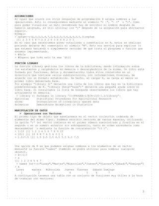 3
ASIGNACIONES
Al igual que ocurre con otros lenguajes de programación R asigna nombres a las
operaciones. Esto lo conseguiremos mediante el símbolo “< −”, “− >” ´o “=”. Como
para poder visualizar un dato renombrado hay de escribir el nombre después de
haberlo asignado, es útil utilizar los “;” después de la asignación para ahorrarnos
espacio.
Ejemplo
> npfam<-c(2,3,3,5,4,7,2,4,2,5,3,6,4,4,2,5,3);npfam
[1] 2 3 3 5 4 7 2 4 2 5 3 6 4 4 2 5 3
En el caso que necesitemos poner notaciones o comentarios en R, estos se realizan
poniendo delante del comentario el símbolo “#”. Esto nos servirá para explicar lo
que estamos haciendo o simplemente recordar de qué trata el programa o función que
estemos implementando.
> #Hola
> #Espero que todo esto te sea ´útil
FUNCIÓN LIBRARY
La función library gestiona los libros de la biblioteca, dando información sobre
los existentes y cargándolos en memoria o descargándolos de la misma. Un libro está
formado por funciones, datos y documentación; todos ellos contenidos en un
directorio que contiene varios subdirectorios, con informaciones diversas, de
acuerdo con un formato establecido. De hecho, al cargar R, se carga al menos un
primer libro denominado base.
Por ejemplo “library ()” devuelve una lista de los libros que hay en la biblioteca
predeterminada de R. “library (help=“base”)” devuelve una pequeña ayuda sobre el
libro base. Si consultamos la lista de búsqueda observaremos los libros que hay
actualmente en memoria.
> library () Packages in library ’C:/PROGRA~1/R/R-210~1.1/library’:
Agricolae Statistical Procedures for Agricultural Research
akima Interpolation of irregularly spaced data
Animation Demonstrate Animations in Statistics
MANIPULACIÓN DE DATOS
 Operaciones con Vectores
El primer tipo de objeto que manejaremos es el vector (colección ordenada de
elementos del mismo tipo). Podemos escribir vectores de varias maneras, utilizando
la opción “:” (el vector comienza en el primer número suministrado y finaliza en el
segundo o en un número anterior sin sobrepasarlo, tanto en orden ascendente como
descendente) ´o mediante la función de concatenación “c( )”.
> 1:10 [1] 1 2 3 4 5 6 7 8 9 10
> 10:1 [1] 10 9 8 7 6 5 4 3 2 1
> 1.5:7.5 [1] 1.5 2.5 3.5 4.5 5.5 6.5 7.5
Una opción de R es que podemos asignar nombres a los elementos de un vector
mediante la función “names” (también se podrá utilizar para nombrar cualquier
objeto).
> x<-1:7
> x
[1] 1 2 3 4 5 6 7
> names (x)<-c("Lunes","Martes","Miercoles","Jueves","Viernes","Sabado","Domingo")
> x
Lunes martes Miércoles Jueves Viernes Sábado Domingo
1 2 3 4 5 6 7
A continuación tenemos una tabla con un conjunto de funciones muy útiles a la hora
de trabajar con vectores:
 