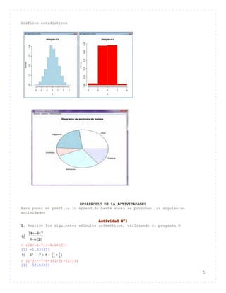 5
Gráficos estadísticos
DESARROLLO DE LA ACTIVIDADADES
Para poner en práctica lo aprendido hasta ahora se proponen las siguientes
actividades
1. Realice los siguientes cálculos aritméticos, utilizando el programa R
> (24/-8+7)/(9-6*(2))
[1] -1.333333
> (2^3)*-7+4-((1/3)+(1/2))
[1] -52.83333
 