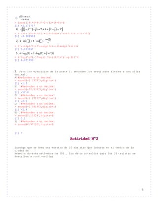6
> (sqrt(16)+5*4-3^-2)/(3*(4-8)+1)
[1] -2.171717
> (1/2)*((5/4-2^-1)*13/4-sqrt(7)+8/(2-(1/5))-3^2)
[1] -2.381903
> 2*sin(pi/3)+5*cos(pi/4)-((tan(pi/6))/4)
[1] 5.123247
> 4*log(5,2)-3*log(7,3)+((1/3)*(log(8))^3)
[1] 6.971203
2. Para los ejercicios de la parte 1, redondee los resultados finales a una cifra
decimal.
A)#Redondeo a un decimal
> round(-1.333333,digits=1)
[1] -1.3
B) )#Redondeo a un decimal
> round(-52.83333,digits=1)
[1] -52.8
C) )#Redondeo a un decimal
> round(-2.171717,digits=1)
[1] -2.2
D) )#Redondeo a un decimal
> round(-2.381903,digits=1)
[1] -2.4
E) )#Redondeo a un decimal
> round(5.123247,digits=1)
[1] 5.1
F) )#Redondeo a un decimal
> round(6.971203,digits=1)
[1] 7
Suponga que se toma una muestra de 20 taxistas que laboran en el centro de la
ciudad de
Heredia durante setiembre de 2011. Los datos obtenidos para los 20 taxistas se
describen a continuación:
 
