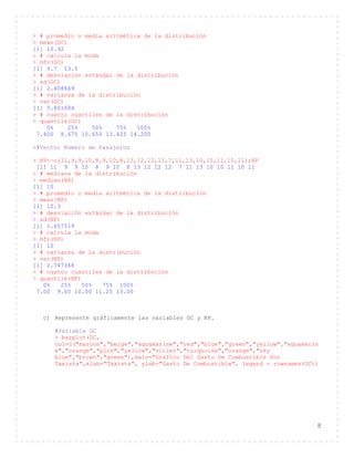 8
> # promedio o media aritmética de la distribución
> mean(GC)
[1] 10.92
> # calcula la moda
> mfv(GC)
[1] 9.7 13.5
> # desviación estándar de la distribución
> sd(GC)
[1] 2.408669
> # varianza de la distribución
> var(GC)
[1] 5.801684
> # cuatro cuartiles de la distribución
> quantile(GC)
0% 25% 50% 75% 100%
7.400 8.675 10.650 13.425 14.200
>#Vector Número de Pasajeros
> NP<-c(11,9,9,10,8,9,10,8,13,12,12,12,7,11,13,10,10,11,10,11);NP
[1] 11 9 9 10 8 9 10 8 13 12 12 12 7 11 13 10 10 11 10 11
> # mediana de la distribución
> median(NP)
[1] 10
> # promedio o media aritmética de la distribución
> mean(NP)
[1] 10.3
> # desviación estándar de la distribución
> sd(NP)
[1] 1.657519
> # calcula la moda
> mfv(NP)
[1] 10
> # varianza de la distribución
> var(NP)
[1] 2.747368
> # cuatro cuartiles de la distribución
> quantile(NP)
0% 25% 50% 75% 100%
7.00 9.00 10.00 11.25 13.00
c) Represente gráficamente las variables GC y NP.
#Variable GC
> barplot(GC,
col=c("maroon","beige","aquamarine","red","blue","green","yellow","aquamarin
e","orange","pink","yellow","violet","turquoise","orange","sky
blue","brown","green"),main="Gráfico Del Gasto De Combustible Por
Taxista",xlab="Taxista", ylab="Gasto De Combustible", legend = rownames(GC))
 