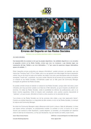 Autor: Álvaro Cimarra Páramo ARTÍCULO – Errores del Deporte en las Redes Sociales
Consultor Marketing Deportivo Fecha: Agosto 2014
Errores del Deporte en las Redes Sociales
TIENEN UNA ALTÍSIMA REPERCUSIÓN Y VIRALIDAD
ÁLVARO CIMARRA
Son innumerables las ocasiones en las que los propios deportistas y las entidades deportivas se ven envueltos
en pequeños errores en las Redes Sociales, errores que rara vez reconocen y que intentan tapar con
comentarios del tipo “debido a un error informático…” ó “por causa de numerosos ataques informáticos
ajenos a la entidad…”.
Estos “pequeños errores producidos por ataques informáticos”, pueden provocar, por ejemplo, que una
marca sea “Trending Topic” (TT) en Twitter, pero a su vez generar una mala imagen de marca (reputación
online). Hoy en día echar la culpa a los hackers, las hadas o los ovnis, para disculparse ante una situación
semejante, "huele mal", y sobretodo, muy poco creíble. Muchos de los errores que se cometen al publicar
un tuit/post en las Redes Sociales, normalmente suelen ser un fallo grave del Community Manager
encargado de gestionar las Redes Sociales.
Es posible cometer errores al redactar un tuit/post en las Redes Sociales, aunque estén mal vistos y sean
criticados, pero hay que tener cuidado si se trata de un fallo relevante, ya que el impacto y la difusión son
enormes. En todas las Redes Sociales, existe la posibilidad de eliminar las publicaciones, pero si se
tienen muchos seguidores, limitar el impacto será complicado, unos cuantos usuarios descubrirán el
“patinazo”, y lo que es peor, difundirán el mismo a otros usuarios con la velocidad del rayo.
“Los errores en las Redes Sociales son de las acciones más virales y que más repercusión tienen”.
Cuando una entidad deportiva o un deportista de élite comete un error en las Redes Sociales, no siempre
la culpa es del Community Manager.
No todos los Community Managers saben diferenciar entre humor y abuso o falta de delicadeza. La línea
que separa ambos conceptos, es prácticamente invisible. Si cometes un error, el humor es un buen
recurso que suaviza la mala reputación y queda elegante. La sensatez y la tranquilidad son aspectos
clave en este tipo de situaciones, y si hay que disculparse, hay que hacerlo con estilo y buen humor.
 