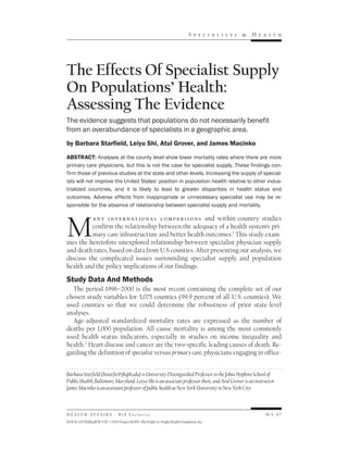 Sp e c i a li s ts   &   H e a lth




The Effects Of Specialist Supply
On Populations’ Health:
Assessing The Evidence
The evidence suggests that populations do not necessarily benefit
from an overabundance of specialists in a geographic area.
by Barbara Starfield, Leiyu Shi, Atul Grover, and James Macinko

ABSTRACT: Analyses at the county level show lower mortality rates where there are more
primary care physicians, but this is not the case for specialist supply. These findings con-
firm those of previous studies at the state and other levels. Increasing the supply of special-
ists will not improve the United States’ position in population health relative to other indus-
trialized countries, and it is likely to lead to greater disparities in health status and
outcomes. Adverse effects from inappropriate or unnecessary specialist use may be re-
sponsible for the absence of relationship between specialist supply and mortality.




M
          a n y i n t e r n at i o n a l c o m pa r i s o n s and within-country studies
          confirm the relationship between the adequacy of a health system’s pri-
          mary care infrastructure and better health outcomes.1 This study exam-
ines the heretofore unexplored relationship between specialist physician supply
and death rates, based on data from U.S counties. After presenting our analysis, we
discuss the complicated issues surrounding specialist supply and population
health and the policy implications of our findings.

Study Data And Methods
  The period 1996–2000 is the most recent containing the complete set of our
chosen study variables for 3,075 counties (99.9 percent of all U.S. counties). We
used counties so that we could determine the robustness of prior state-level
analyses.
  Age-adjusted standardized mortality rates are expressed as the number of
deaths per 1,000 population. All-cause mortality is among the most commonly
used health status indicators, especially in studies on income inequality and
health.2 Heart disease and cancer are the two specific leading causes of death. Re-
garding the definition of specialist versus primary care, physicians engaging in office-


Barbara Starfield (bstarfie@jhsph.edu) is University Distinguished Professor in the Johns Hopkins School of
Public Health, Baltimore, Maryland. Leiyu Shi is an associate professor there, and Atul Grover is an instructor.
James Macinko is an assistant professor of public health at New York University in New York City.



H E A LT H A F F A I R S ~ We b E x c l u s i v e                                                           W5-97
DOI 10.1377/hlthaff.W5.97 ©2005 Project HOPE–The People-to-People Health Foundation, Inc.
 