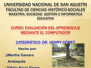 UNIVERSIDAD NACIONAL DE SAN AGUSTÍN
FACULTAD DE CIENCIAS HISTÓRICO-SOCIALES
 MAESTRÍA: SOCIEDAD, GESTIÓN E INFORMÁTICA
                 EDUCATIVA

  CURSO: EVALUACIÓN DEL APRENDIZAJE
      MEDIANTE EL COMPUTADOR

     CATEDRÁTICO: DR. HENRY GÓMEZ
      Hecho por:
Martha Gamero
 Amézquita
 