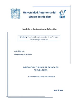 Ka

                Universidad Autónoma del
                    Estado de Hidalgo



               Modulo 3- La tecnología Educativa


            Unidad 4. Funciones Docentes dentro de un Proyecto
                         de Tecnología Educativa.




     Actividad 4.8:
     Elaboración de Artículo.




                INNOVACIÓN CURRICULAR BASADA EN
                         TECNOLOGÍAS


                       AUTOR: FABIOLA LENINA LÓPEZ MENDOZA




                                                        Junio de 2011
 