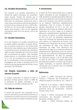 85
4. Conclusiones
El factor de forma determinado para la especie
Juglans neotropica en esta investigación es de
0,86. Al estimar la variable dasométrica DAP (cm)
y G (m²) con diferentes instrumentos de medición
tales como: forcípula, cinta métrica y diamétrica,
no se evidencio diferencias estadísticamente
significativas entre los mismos. Al estimar la
variable dasométrica Ht (m) y Hc (m), con
diferentes instrumentos de medición tales como:
Hipsómetro de sunnto y Haga, no se evidencio
diferencias estadísticamente significativas entre
los mismos, Al estimar la variable dasométrica
Vt (m³) y Vc (m³), con diferentes tratamientos
tales como: forcípula con hipsómetro de Sunnto,
cinta métrica con hipsómetro de Sunnto, cinta
diamétrica con hipsómetro de Sunnto, forcípula
con hipsómetro de Haga, cinta métrica con
hipsómetro de Haga, cinta diamétrica con
hipsómetro de Haga; no se evidencio diferencias
estadísticamente significativas entre los mismos.
El volumen que se estimó en la plantación forestal
de aproximadamente 50 años de plantada,
con diámetros mayores a 10 cm de DAP arrojo
un valor de 295 m³/ha. El modelo matemático
generado para predecir el volumen de la especie
Juglans neotropica, no presento diferencias al
compararlas con el volumen real y el estimado
con el factor de forma.
Referencias
1. Cailliez, F. (1980). Estimación del Volumen
Forestal y Predicción del Prendimiento, con
referencia especial a los trópicos. Vol. 1. Roma. IT.
2. Riaño M. O., & Lizarazo, I. (2017). Estimación
del volumen de madera en árboles mediante
polinomio único de ahusamiento. Colombia
Forestal, 20(1), 55-62.
3. Gaona, T. (2015). Ecosistemas del Parque
Universitario de Educación Ambiental y
Recreación. (PUEAR). Loja. EC.
4. Ugalde, L. (1981). Conceptos Básicos de
3.6. Variables Dasométricas.
Con respecto a las variables dasométricas en
estudio de Juglans neotropica, son excelentes,
según Ecuador Forestal (9), reporta que la
especie alcanza hasta 30 m de altura y 50 cm de
DAP1,30m, en condiciones similares de clima y
suelo, lo que concuerda con este estudio donde se
encontró alturas máximas de 26 m y DAP1,30m,
de 56,9 cm. Así mismo (10), manifiesta que en
países como Ecuador y Perú se han registrado
crecimientos hasta 20 m de alturas y 50 cm de
DAP1,30m.
3.7. Variable Volumétrica
En lo que respecta a la variable volumétrica de
la especie Juglans neotropica, se puede afirmar
que el volumen comercial es una tercera parte
del volumen total, debido a que el árbol presenta
muchas bifurcaciones, torceduras por naturaleza,
según estudios realizados por Luna (11) sustenta
que una plantación de Juglans , bien manejada
puede alcanzar un crecimiento medio anual de
2,5 a 3 cm en circunferencia y una producción
de 1 a 3,5m³/ha/año, lo que concuerda con esta
investigación que arroja un promedio de 95 m³/
ha/año en tiempo aproximado de 50 años, lo que
promedia 1,95 m³/ha/año.
3.8. Modelo matemático y tabla de
volumen Ecuación
El modelo matemático se elaboró en base al
inventario forestal general realizó al 100% de
la plantación de Juglans neotropica, lo que
concuerda con estudios realizados por (8).
3.9. Tabla de volumen
El cálculo del volumen real comparado con el
volumen estimado ya se con el factor de forma y el
método de la ecuación lineal son muy semejantes
lo que concuerda con estudios realizados por (8).
 