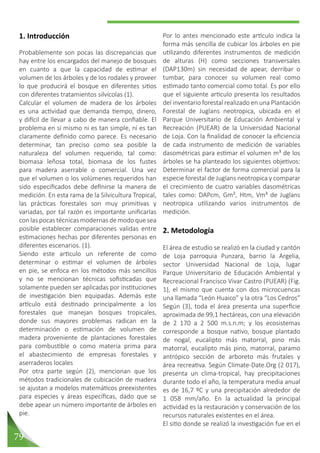 79
Por lo antes mencionado este artículo indica la
forma más sencilla de cubicar los árboles en pie
utilizando diferentes instrumentos de medición
de alturas (H) como secciones transversales
(DAP130m) sin necesidad de apear, derribar o
tumbar, para conocer su volumen real como
estimado tanto comercial como total. Es por ello
que el siguiente articulo presenta los resultados
del inventario forestal realizado en una Plantación
Forestal de Juglans neotropica, ubicada en el
Parque Universitario de Educación Ambiental y
Recreación (PUEAR) de la Universidad Nacional
de Loja. Con la finalidad de conocer la eficiencia
de cada instrumento de medición de variables
dasométricas para estimar el volumen m³ de los
árboles se ha planteado los siguientes objetivos:
Determinar el factor de forma comercial para la
especie forestal de Juglans neotropica y comparar
el crecimiento de cuatro variables dasométricas
tales como: DAPcm, Gm², Htm, Vm³ de Juglans
neotropica utilizando varios instrumentos de
medición.
2. Metodología
El área de estudio se realizó en la ciudad y cantón
de Loja parroquia Punzara, barrio la Argelia,
sector Universidad Nacional de Loja, lugar
Parque Universitario de Educación Ambiental y
Recreacional Francisco Vivar Castro (PUEAR) (Fig.
1), el mismo que cuenta con dos microcuencas
una llamada “León Huaico” y la otra “Los Cedros”
Según (3), toda el área presenta una superficie
aproximada de 99,1 hectáreas, con una elevación
de 2 170 a 2 500 m.s.n.m; y los ecosistemas
corresponde a bosque nativo, bosque plantado
de nogal, eucalipto más matorral, pino más
matorral, eucalipto más pino, matorral, paramo
antrópico sección de arboreto más frutales y
área recreativa. Según Climate-Date.Org (2 017),
presenta un clima-tropical, hay precipitaciones
durante todo el año, la temperatura media anual
es de 16,7 ºC y una precipitación alrededor de
1 058 mm/año. En la actualidad la principal
actividad es la restauración y conservación de los
recursos naturales existentes en el área.
El sitio donde se realizó la investigación fue en el
1. Introducción
Probablemente son pocas las discrepancias que
hay entre los encargados del manejo de bosques
en cuanto a que la capacidad de estimar el
volumen de los árboles y de los rodales y proveer
lo que producirá el bosque en diferentes sitios
con diferentes tratamientos silvícolas (1).
Calcular el volumen de madera de los árboles
es una actividad que demanda tiempo, dinero,
y difícil de llevar a cabo de manera confiable. El
problema en sí mismo ni es tan simple, ni es tan
claramente definido como parece. Es necesario
determinar, tan preciso como sea posible la
naturaleza del volumen requerido, tal como:
biomasa leñosa total, biomasa de los fustes
para madera aserrable o comercial. Una vez
que el volumen o los volúmenes requeridos han
sido especificados debe definirse la manera de
medición. En esta rama de la Silvicultura Tropical,
las prácticas forestales son muy primitivas y
variadas, por tal razón es importante unificarlas
con las pocas técnicas modernas de modo que sea
posible establecer comparaciones validas entre
estimaciones hechas por diferentes personas en
diferentes escenarios. (1).
Siendo este articulo un referente de como
determinar o estimar el volumen de árboles
en pie, se enfoca en los métodos más sencillos
y no se mencionan técnicas sofisticadas que
solamente pueden ser aplicadas por instituciones
de investigación bien equipadas. Además este
artículo está destinado principalmente a los
forestales que manejan bosques tropicales,
donde sus mayores problemas radican en la
determinación o estimación de volumen de
madera proveniente de plantaciones forestales
para combustible o como materia prima para
el abastecimiento de empresas forestales y
aserraderos locales
Por otra parte según (2), mencionan que los
métodos tradicionales de cubicación de madera
se ajustan a modelos matemáticos preexistentes
para especies y áreas específicas, dado que se
debe apear un número importante de árboles en
pie.
 