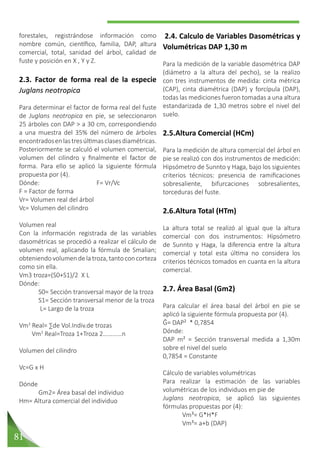 81
2.4. Calculo de Variables Dasométricas y
Volumétricas DAP 1,30 m
Para la medición de la variable dasométrica DAP
(diámetro a la altura del pecho), se la realizo
con tres instrumentos de medida: cinta métrica
(CAP), cinta diamétrica (DAP) y forcípula (DAP),
todas las mediciones fueron tomadas a una altura
estandarizada de 1,30 metros sobre el nivel del
suelo.
2.5.Altura Comercial (HCm)
Para la medición de altura comercial del árbol en
pie se realizó con dos instrumentos de medición:
Hipsómetro de Sunnto y Haga, bajo los siguientes
criterios técnicos: presencia de ramificaciones
sobresaliente, bifurcaciones sobresalientes,
torceduras del fuste.
2.6.Altura Total (HTm)
La altura total se realizó al igual que la altura
comercial con dos instrumentos: Hipsómetro
de Sunnto y Haga, la diferencia entre la altura
comercial y total esta última no considera los
criterios técnicos tomados en cuanta en la altura
comercial.
2.7. Área Basal (Gm2)
Para calcular el área basal del árbol en pie se
aplicó la siguiente fórmula propuesta por (4).
Ĝ= DAP² * 0,7854
Dónde:
DAP m² = Sección transversal medida a 1,30m
sobre el nivel del suelo
0,7854 = Constante
Cálculo de variables volumétricas
Para realizar la estimación de las variables
volumétricas de los individuos en pie de
Juglans neotropica, se aplicó las siguientes
fórmulas propuestas por (4):
	 Vm³= G*H*F
	 Vm³= a+b (DAP)
forestales, registrándose información como
nombre común, científico, familia, DAP, altura
comercial, total, sanidad del árbol, calidad de
fuste y posición en X , Y y Z.
2.3. Factor de forma real de la especie
Juglans neotropica
Para determinar el factor de forma real del fuste
de Juglans neotropica en pie, se seleccionaron
25 árboles con DAP > a 30 cm, correspondiendo
a una muestra del 35% del número de árboles
encontradosenlastresúltimasclasesdiamétricas.
Posteriormente se calculó el volumen comercial,
volumen del cilindro y finalmente el factor de
forma. Para ello se aplicó la siguiente fórmula
propuesta por (4).
Dónde:			F= Vr/Vc	
F = Factor de forma
Vr= Volumen real del árbol
Vc= Volumen del cilindro
Volumen real
Con la información registrada de las variables
dasométricas se procedió a realizar el cálculo de
volumen real, aplicando la fórmula de Smalian;
obteniendovolumendelatroza,tantoconcorteza
como sin ella.
Vm3 troza=(S0+S1)/2 X L
Dónde:
	 S0= Sección transversal mayor de la troza
	 S1= Sección transversal menor de la troza
	 L= Largo de la troza
Vm3
Real= ∑de Vol.Indiv.de trozas
Vm3
Real=Troza 1+Troza 2…………n
Volumen del cilindro
Vc=G x H
Dónde
	 Gm2= Área basal del individuo
Hm= Altura comercial del individuo
 