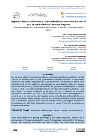 Aspectos farmacocinéticos y farmacodinámicos relacionados con el uso de antibióticos en adultos mayores
Dra. Lincey Brenes González, Dr. Dany Montero Valverde, Dr. Ignacio Abarca Brenes
e780
Vol. 7(4), Abril 2022 - ISSN: 2215-4523 / e-ISSN: 2215-5279
http://revistamedicasinergia.com
1
Revista Médica Sinergia
Vol. 7, Núm. 4, abril 2022, e780
https://doi.org/10.31434/rms.v7i4.780
revistamedicasinergia@gmail.com
Aspectos farmacocinéticos y farmacodinámicos relacionados con el
uso de antibióticos en adultos mayores
Pharmacokinetics and pharmacodynamics related to the use of antibiotics in the
elderly
1Dra. Lincey Brenes González
Hospital San Carlos, Caja Costarricense de Seguro
Social (CCSS), Alajuela, Costa Rica
https://orcid.org/0000-0003-3006-3822
2Dr. Dany Montero Valverde
Hospital Manuel Mora Valverde - Caja Costarricense
de Seguro Social (CCSS), Puntarenas, Costa Rica
https://orcid.org/0000-0003-0752-7756
3Dr. Ignacio Abarca Brenes
Hospital Manuel Mora Valverde - Caja Costarricense
de Seguro Social (CCSS), Puntarenas, Costa Rica
https://orcid.org/0000-0002-3050-3480
Recibido
31/01/2022
Corregido
10/02/2022
Aceptado
05/03/2022
RESUMEN
Las personas adultas mayores representan un porcentaje creciente de la población mundial,
y el uso de antimicrobianos en este grupo etario es bastante frecuente. Por esta razón,
comprender los cambios implicados con el envejecimiento y el impacto que tienen sobre
estos fármacos, permite realizar un uso adecuado de estos, llevando a la menor tasa de
complicaciones posible y evitando el desarrollo de gérmenes multiresistentes. Conforme
avanza la edad, ocurren cambios importantes en el tracto gastrointestinal y el sistema renal,
que influyen de manera importante en la forma en que un fármaco es absorbido,
metabolizado y excretado, así como el efecto deseado que va a ejercer en el organismo. El
aumento de la prevalencia de enfermedades, así como los factores independientes de la
edad, como el estilo de vida, pueden influir aún más en los efectos farmacológicos. Además,
dada la polifarmacia frecuente en las personas de edad avanzada, el riesgo de interacciones
farmacológicas es otro factor importante a tomar en cuenta previo a la prescripción de
cualquier medicamento.
PALABRAS CLAVE: antibióticos; adulto mayor; farmacocinética; farmacodinamia.
ABSTRACT
Older adults represent a growing percentage of the world's population, and the use of
antimicrobials in this age group is quite frequent. For this reason, understanding the changes
involved with aging and the impact they have on these drugs allows them to be used
 