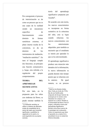 teoría     del      aprendizaje
                                      significativo propuesta por
Por consiguiente el proceso
                                      Ausubel6 .
de interiorización se da
como un proceso que no es             De acuerdo con esta teoría,

una copia de la realidad              los nuevos conocimientos

siendo       un        mecanismo      se incorporan en forma

especifico                       de   sustantiva en la estructura

funcionamiento                 como   del niño, esto se logra

dominio           de      formas      cuando        relaciona       los

semióticas        externas,      el   nuevos conocimientos con

plano interno resulta de la           los               anteriormente

conciencia,        se     da     un   adquiridos, pero también es

dominio             de          los   necesario que el estudiante

instrumentos de mediación,            se interés por aprender lo

“mediación semiótica”5. En            que se les está mostrando.

tano el lenguaje cumple               El aprendizaje significativo
dos funciones, en principio           produce una retención más
una función comunicativa              duradera de la información,
y, luego, otra referida a la          la nueva información se
regulación         del     propio     guarda durante más tiempo
comportamiento.                       puesto que se relaciona con
TEORIA                         DEL    la anterior.         De igual
APRENDIZAJE                           manera,      es    un   proceso
SIGNIFICATIVO:
                                      6
                                        Nació en los Estados Unidos
Por    otro       lado,   en     la   (New York), en el año de 1918,
                                      hijo de una familia judía
propuesta para los niños              emigrante de Europa Central. Se
                                      preocupó por la manera como
con síndrome de Down, se
                                      educaban en su época y en
puede retomar también la              especial en su cultura. Estudió en
                                      la Universidad de Nueva York. El
5
  La mediación semiótica se           originó y difundió la teoría del
refiere a sistemas de diferentes      Aprendizaje Significativo.
niveles de complejidad de la          Escribió varios libros acerca de
mente del sujeto que transmiten       la psicología de la educación.
significados y posibilitan la         Valora la experiencia que tiene
regulación en lo social y la          el aprendiz en su mente. En la
autorregulación de sus propias        actualidad vive en la ciudad de
acciones.                             Ontario (Canadá).
 