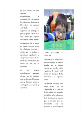 ya que requiere de más
atención,
conocimientos                     y
formación. En esta medida
los niños con síndrome de
Down leve          no presentan
dificultades         a         nivel
cognitivo, sin embargo el
proceso puede ser un poco
más tardío por algunas
deficiencias a nivel motriz.

Partiendo de allí, se toman
en cuenta aspectos como
las relaciones afectivas, el
medio que lo rodea, el                 COMO         ENSEÑAR             A
aprendizaje significativo y            HABLAR
el aprovechamiento de los
                                       Partiendo de la idea de que
recursos y herramientas del
                                       los tres procesos se pueden
medio       en     pro    de     su
                                       abordar      de       la     misma
desarrollo.
                                       manera que con los niños
En          esta          medida,      regulares,    la parte oral
consideramos             adecuado      podría ser trabajada desde
abordar los tres aspectos              actividades       y        aspectos
que conforman el lenguaje              como:
del ser humano, como lo
                                       - Construir canciones que
son la parte oral, escrita y
                                       tenga     como             eje   la
de lectura.
                                       cotidianidad y el contexto
                                       de los niños, por ejemplo
                                       los hábitos y los miembros
                                       de la familia, de tal manera
                                       que se articulen con las
                                       necesidades           que        se
                                       presentan a diario al tener
 